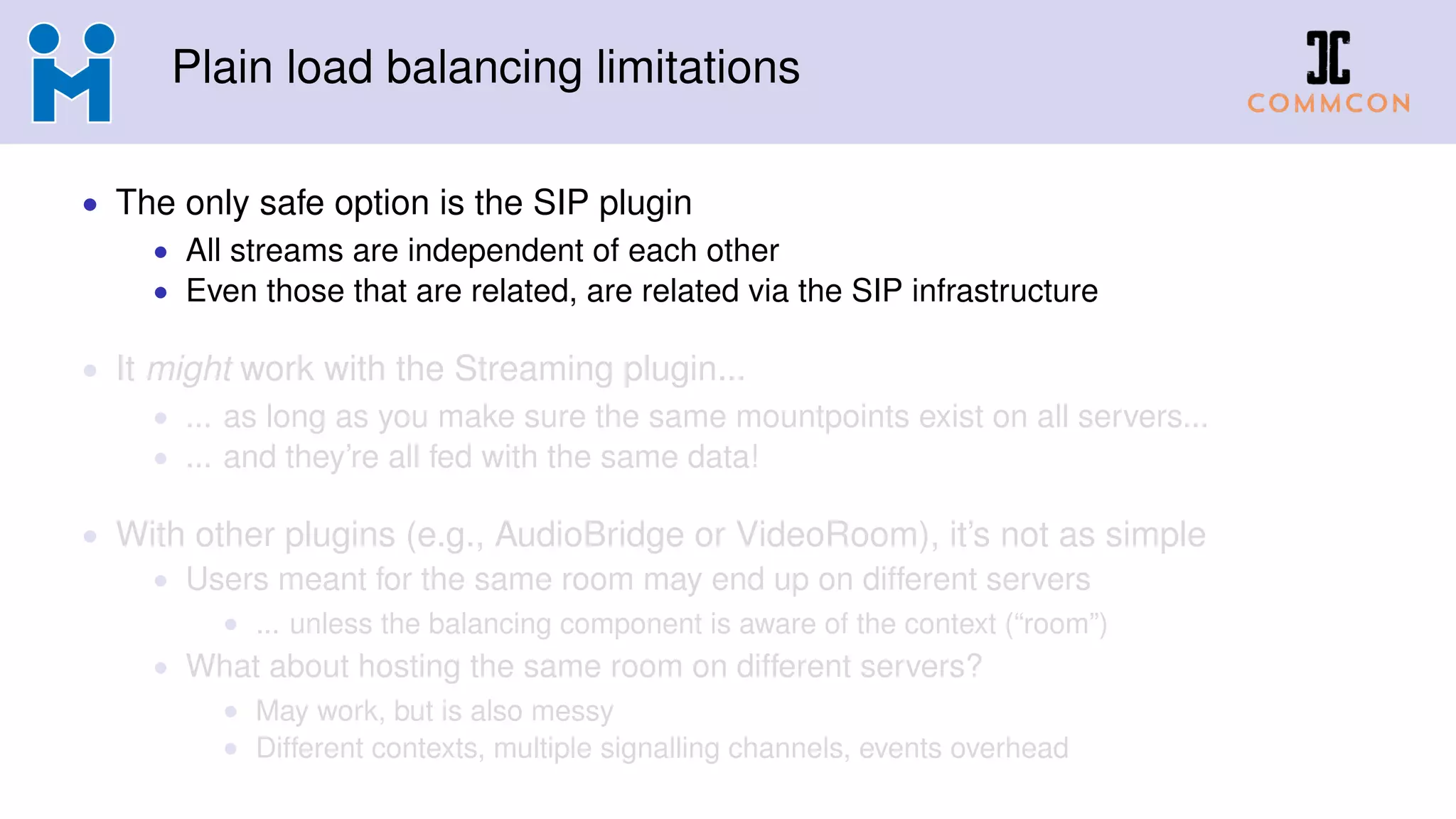 Plain load balancing limitations
• The only safe option is the SIP plugin
• All streams are independent of each other
• Even those that are related, are related via the SIP infrastructure
• It might work with the Streaming plugin...
• ... as long as you make sure the same mountpoints exist on all servers...
• ... and they’re all fed with the same data!
• With other plugins (e.g., AudioBridge or VideoRoom), it’s not as simple
• Users meant for the same room may end up on different servers
• ... unless the balancing component is aware of the context (“room”)
• What about hosting the same room on different servers?
• May work, but is also messy
• Different contexts, multiple signalling channels, events overhead
 