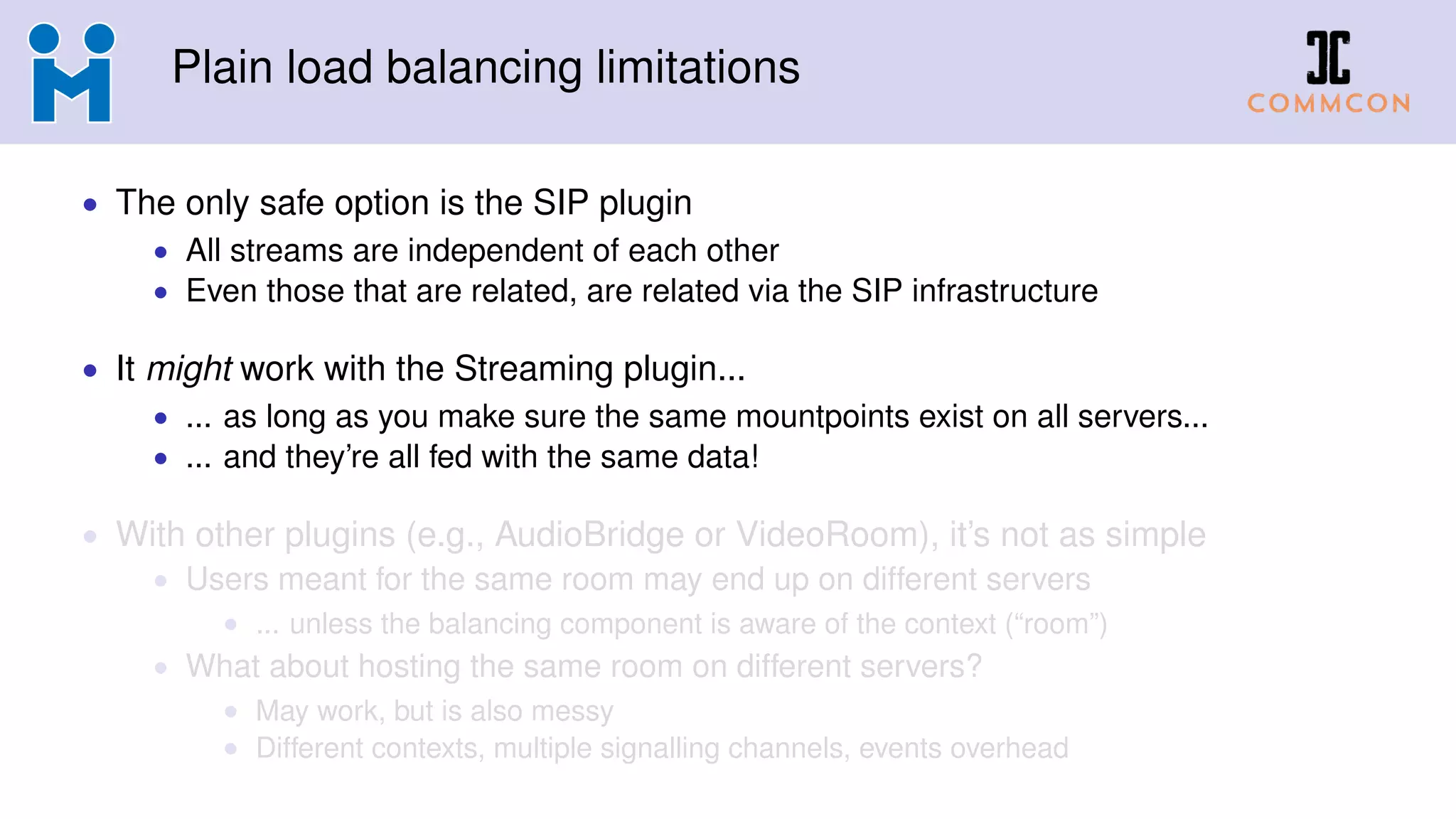 Plain load balancing limitations
• The only safe option is the SIP plugin
• All streams are independent of each other
• Even those that are related, are related via the SIP infrastructure
• It might work with the Streaming plugin...
• ... as long as you make sure the same mountpoints exist on all servers...
• ... and they’re all fed with the same data!
• With other plugins (e.g., AudioBridge or VideoRoom), it’s not as simple
• Users meant for the same room may end up on different servers
• ... unless the balancing component is aware of the context (“room”)
• What about hosting the same room on different servers?
• May work, but is also messy
• Different contexts, multiple signalling channels, events overhead
 