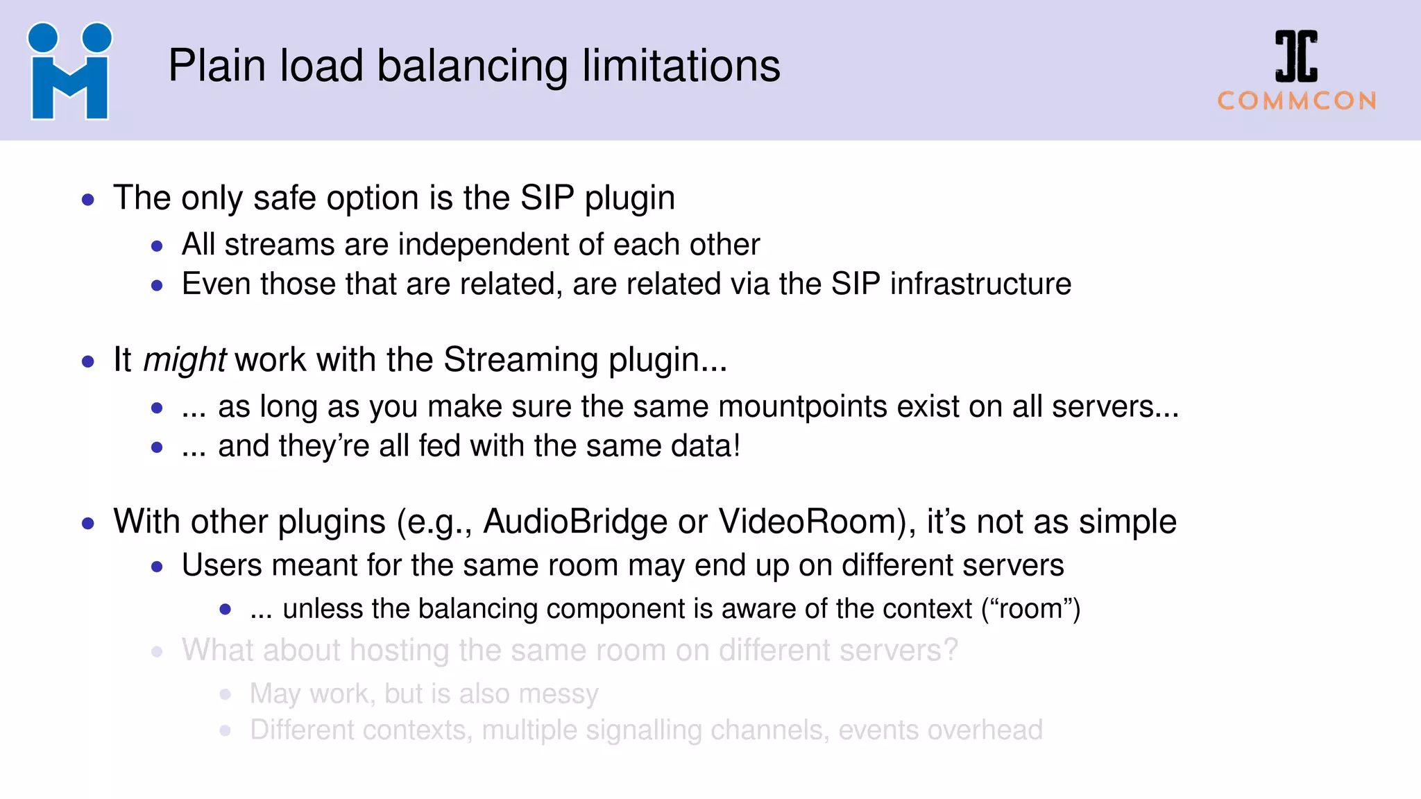 Plain load balancing limitations
• The only safe option is the SIP plugin
• All streams are independent of each other
• Even those that are related, are related via the SIP infrastructure
• It might work with the Streaming plugin...
• ... as long as you make sure the same mountpoints exist on all servers...
• ... and they’re all fed with the same data!
• With other plugins (e.g., AudioBridge or VideoRoom), it’s not as simple
• Users meant for the same room may end up on different servers
• ... unless the balancing component is aware of the context (“room”)
• What about hosting the same room on different servers?
• May work, but is also messy
• Different contexts, multiple signalling channels, events overhead
 