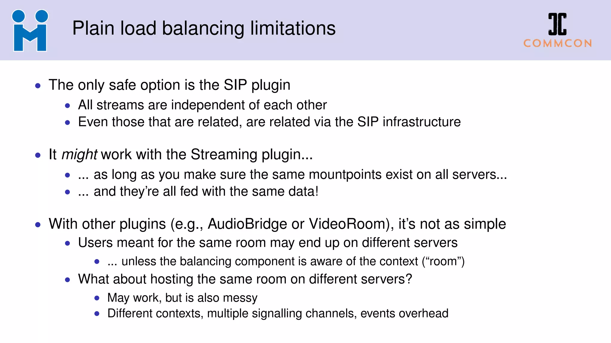 Plain load balancing limitations
• The only safe option is the SIP plugin
• All streams are independent of each other
• Even those that are related, are related via the SIP infrastructure
• It might work with the Streaming plugin...
• ... as long as you make sure the same mountpoints exist on all servers...
• ... and they’re all fed with the same data!
• With other plugins (e.g., AudioBridge or VideoRoom), it’s not as simple
• Users meant for the same room may end up on different servers
• ... unless the balancing component is aware of the context (“room”)
• What about hosting the same room on different servers?
• May work, but is also messy
• Different contexts, multiple signalling channels, events overhead
 