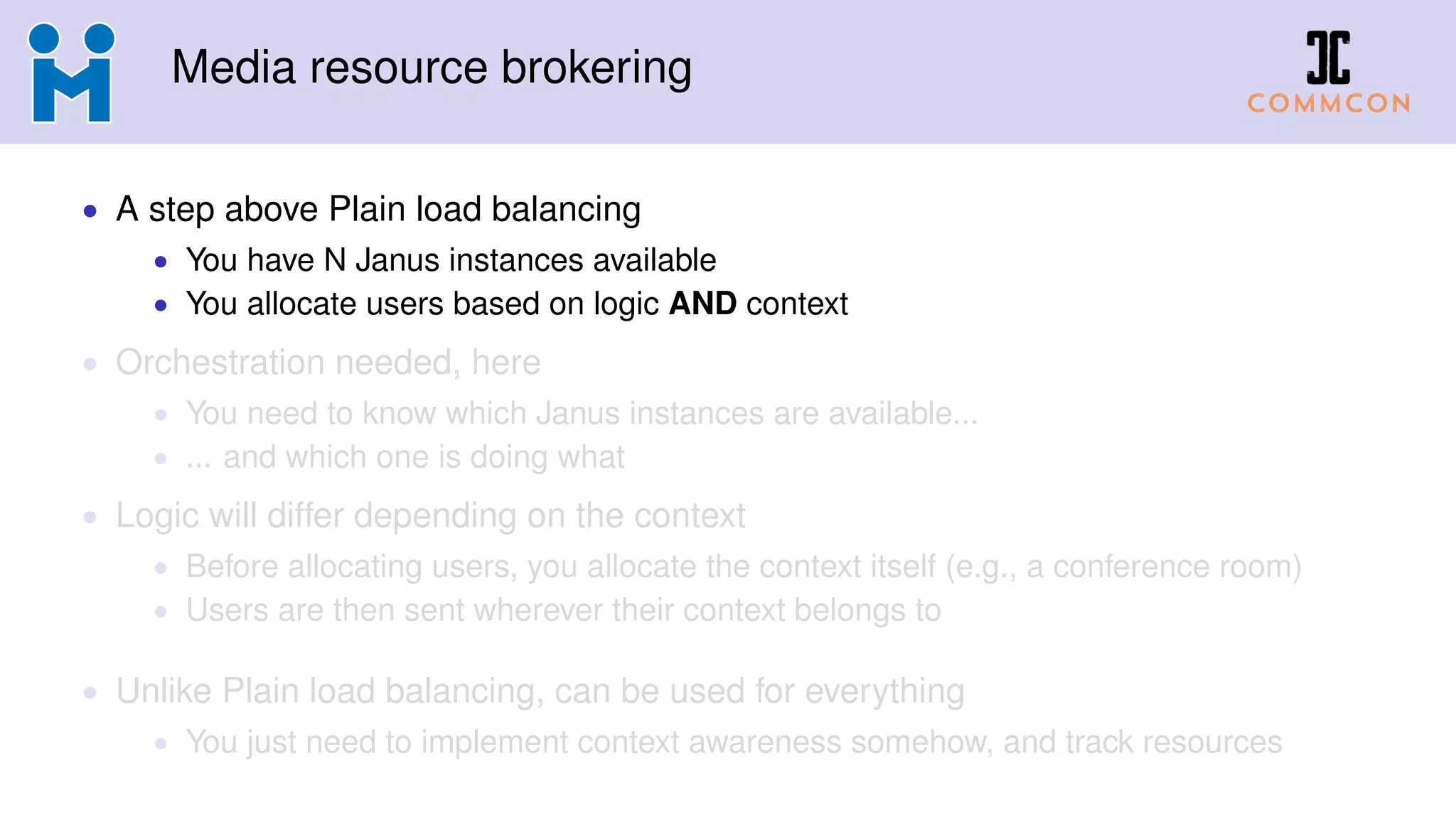 Media resource brokering
• A step above Plain load balancing
• You have N Janus instances available
• You allocate users based on logic AND context
• Orchestration needed, here
• You need to know which Janus instances are available...
• ... and which one is doing what
• Logic will differ depending on the context
• Before allocating users, you allocate the context itself (e.g., a conference room)
• Users are then sent wherever their context belongs to
• Unlike Plain load balancing, can be used for everything
• You just need to implement context awareness somehow, and track resources
 