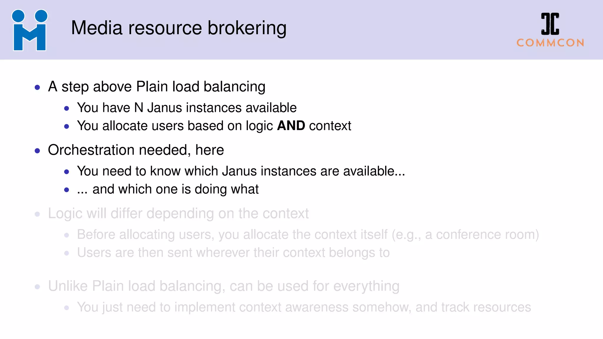 Media resource brokering
• A step above Plain load balancing
• You have N Janus instances available
• You allocate users based on logic AND context
• Orchestration needed, here
• You need to know which Janus instances are available...
• ... and which one is doing what
• Logic will differ depending on the context
• Before allocating users, you allocate the context itself (e.g., a conference room)
• Users are then sent wherever their context belongs to
• Unlike Plain load balancing, can be used for everything
• You just need to implement context awareness somehow, and track resources
 
