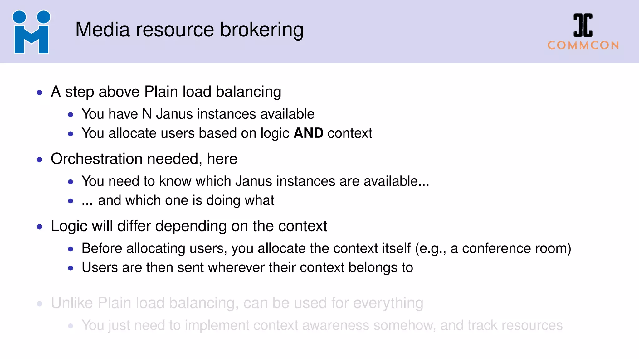 Media resource brokering
• A step above Plain load balancing
• You have N Janus instances available
• You allocate users based on logic AND context
• Orchestration needed, here
• You need to know which Janus instances are available...
• ... and which one is doing what
• Logic will differ depending on the context
• Before allocating users, you allocate the context itself (e.g., a conference room)
• Users are then sent wherever their context belongs to
• Unlike Plain load balancing, can be used for everything
• You just need to implement context awareness somehow, and track resources
 