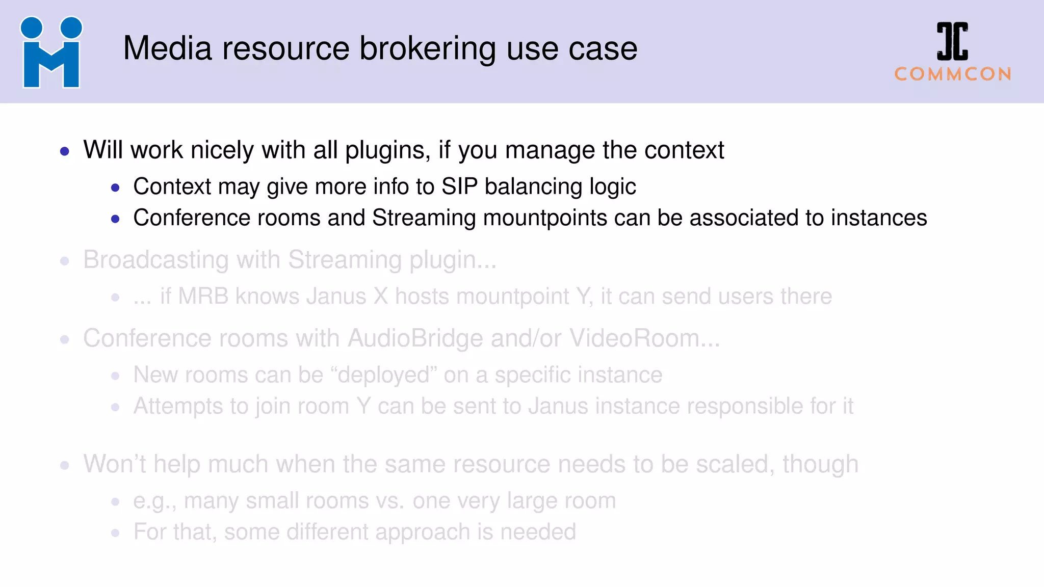 Media resource brokering use case
• Will work nicely with all plugins, if you manage the context
• Context may give more info to SIP balancing logic
• Conference rooms and Streaming mountpoints can be associated to instances
• Broadcasting with Streaming plugin...
• ... if MRB knows Janus X hosts mountpoint Y, it can send users there
• Conference rooms with AudioBridge and/or VideoRoom...
• New rooms can be “deployed” on a specific instance
• Attempts to join room Y can be sent to Janus instance responsible for it
• Won’t help much when the same resource needs to be scaled, though
• e.g., many small rooms vs. one very large room
• For that, some different approach is needed
 