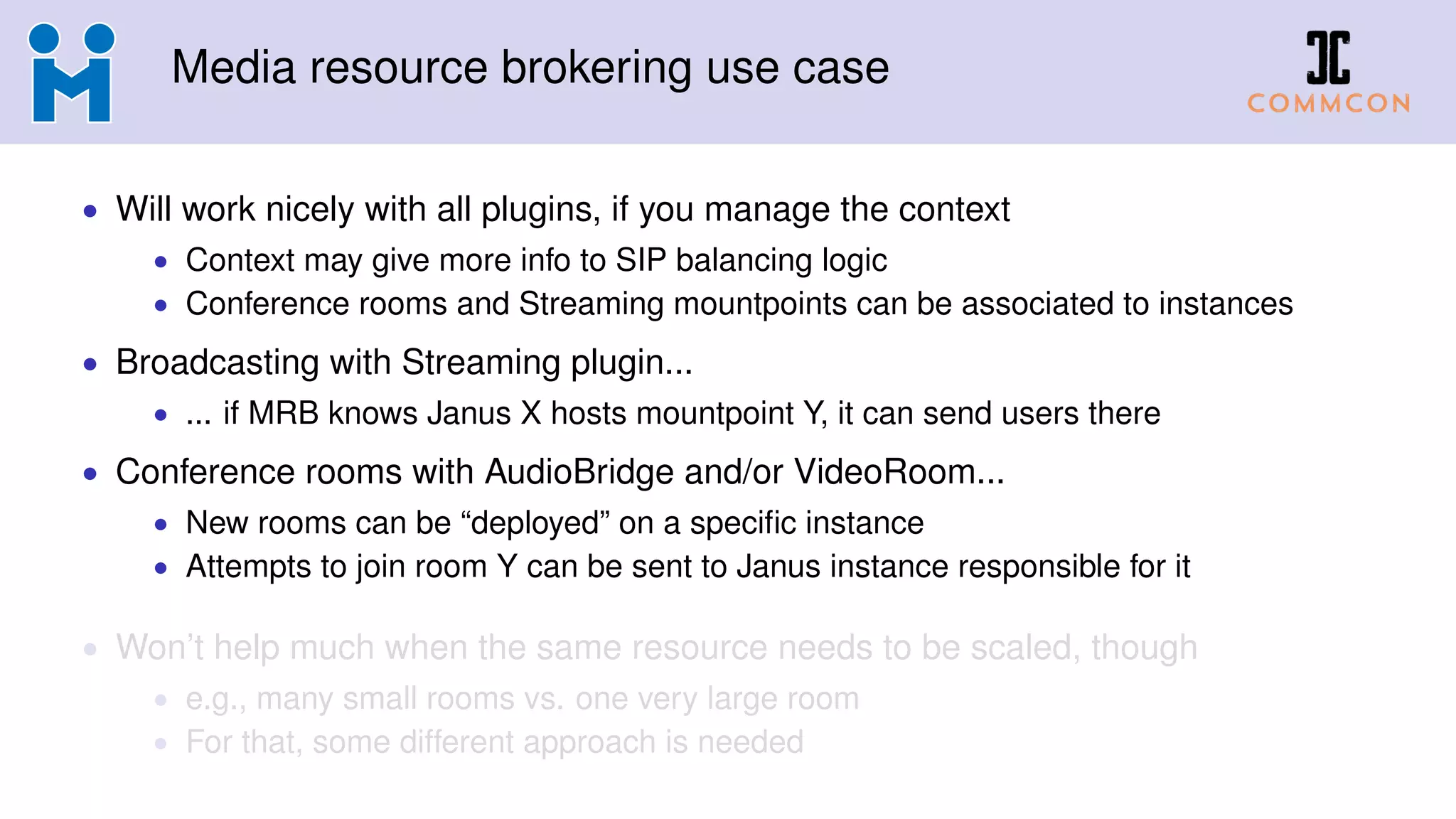 Media resource brokering use case
• Will work nicely with all plugins, if you manage the context
• Context may give more info to SIP balancing logic
• Conference rooms and Streaming mountpoints can be associated to instances
• Broadcasting with Streaming plugin...
• ... if MRB knows Janus X hosts mountpoint Y, it can send users there
• Conference rooms with AudioBridge and/or VideoRoom...
• New rooms can be “deployed” on a specific instance
• Attempts to join room Y can be sent to Janus instance responsible for it
• Won’t help much when the same resource needs to be scaled, though
• e.g., many small rooms vs. one very large room
• For that, some different approach is needed
 