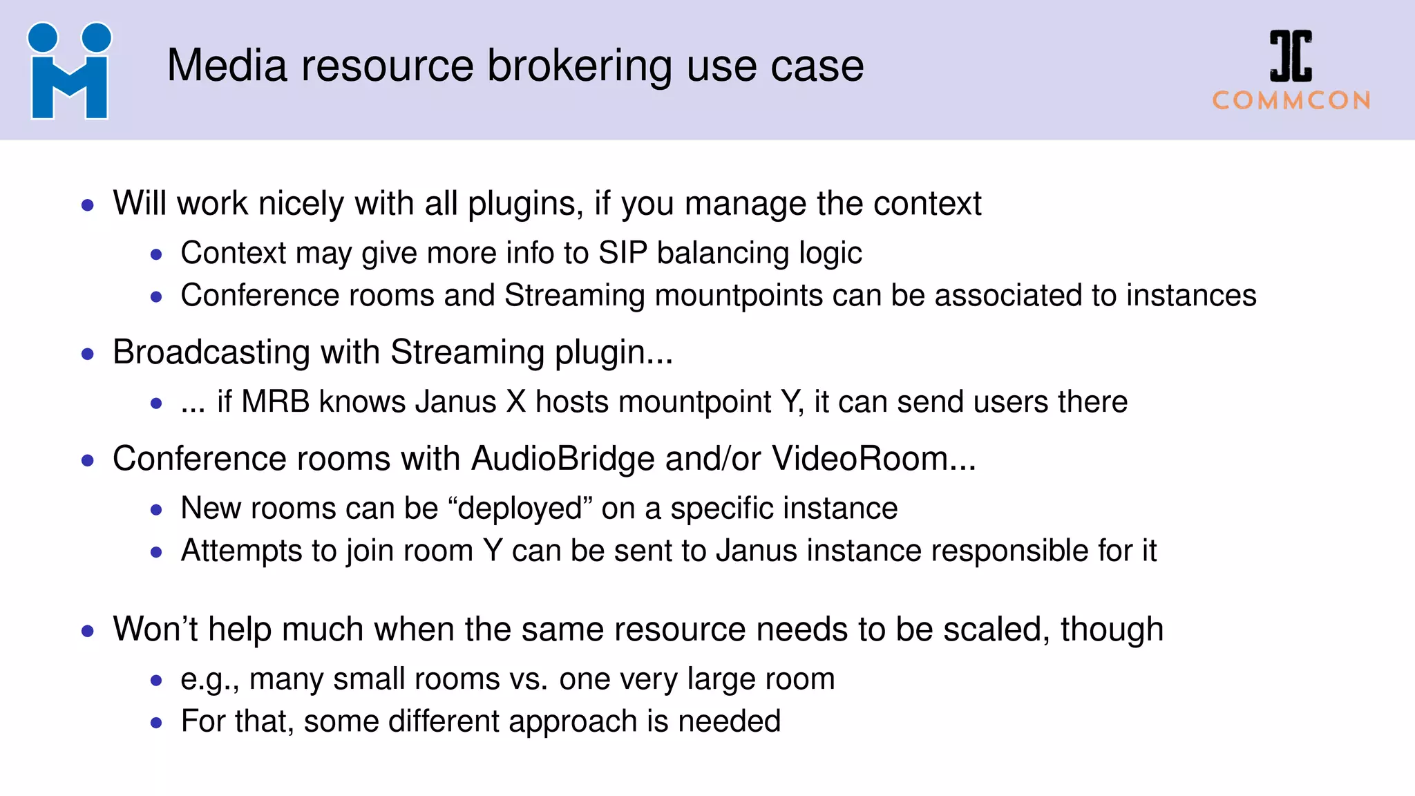 Media resource brokering use case
• Will work nicely with all plugins, if you manage the context
• Context may give more info to SIP balancing logic
• Conference rooms and Streaming mountpoints can be associated to instances
• Broadcasting with Streaming plugin...
• ... if MRB knows Janus X hosts mountpoint Y, it can send users there
• Conference rooms with AudioBridge and/or VideoRoom...
• New rooms can be “deployed” on a specific instance
• Attempts to join room Y can be sent to Janus instance responsible for it
• Won’t help much when the same resource needs to be scaled, though
• e.g., many small rooms vs. one very large room
• For that, some different approach is needed
 