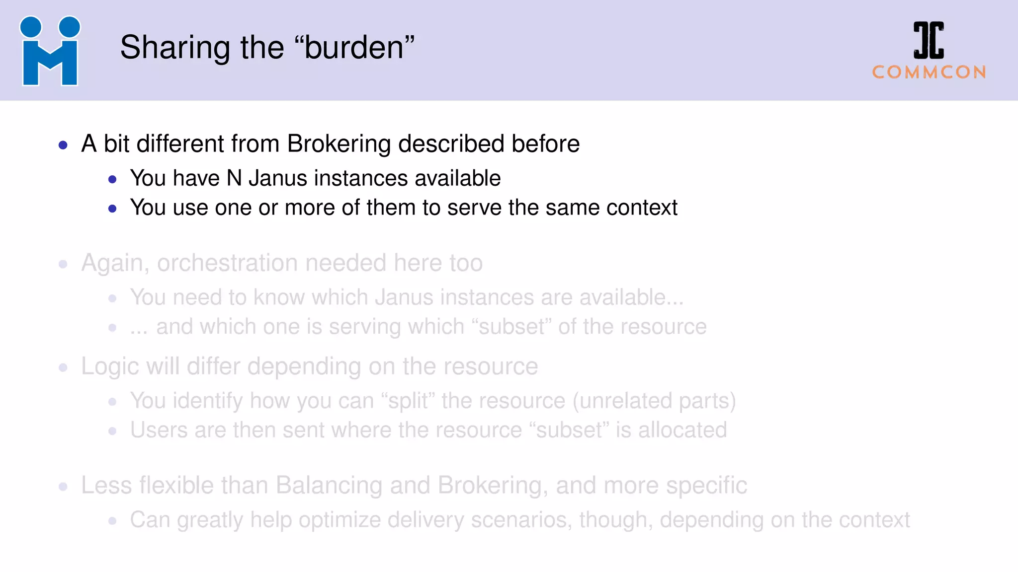 Sharing the “burden”
• A bit different from Brokering described before
• You have N Janus instances available
• You use one or more of them to serve the same context
• Again, orchestration needed here too
• You need to know which Janus instances are available...
• ... and which one is serving which “subset” of the resource
• Logic will differ depending on the resource
• You identify how you can “split” the resource (unrelated parts)
• Users are then sent where the resource “subset” is allocated
• Less flexible than Balancing and Brokering, and more specific
• Can greatly help optimize delivery scenarios, though, depending on the context
 