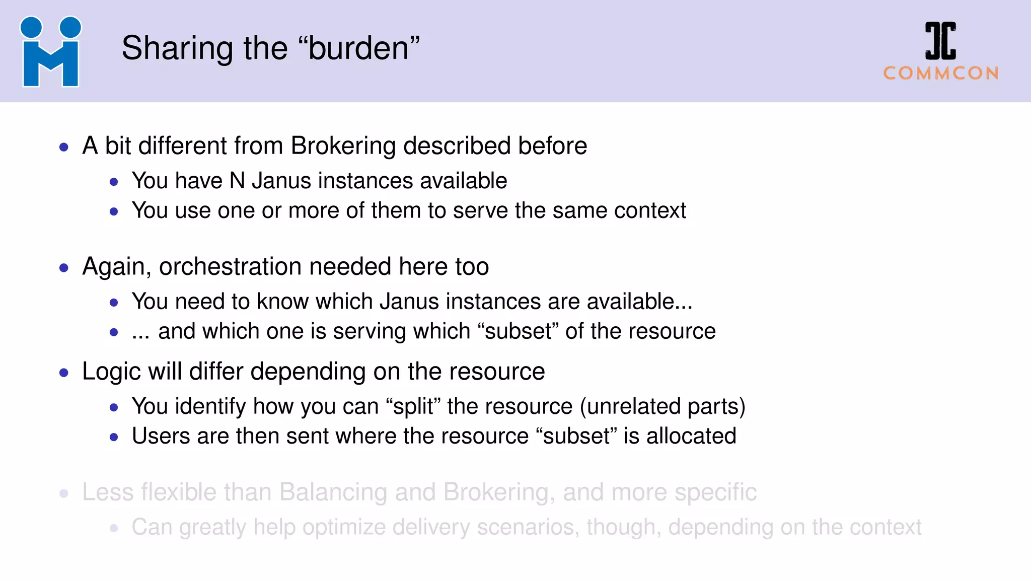 Sharing the “burden”
• A bit different from Brokering described before
• You have N Janus instances available
• You use one or more of them to serve the same context
• Again, orchestration needed here too
• You need to know which Janus instances are available...
• ... and which one is serving which “subset” of the resource
• Logic will differ depending on the resource
• You identify how you can “split” the resource (unrelated parts)
• Users are then sent where the resource “subset” is allocated
• Less flexible than Balancing and Brokering, and more specific
• Can greatly help optimize delivery scenarios, though, depending on the context
 