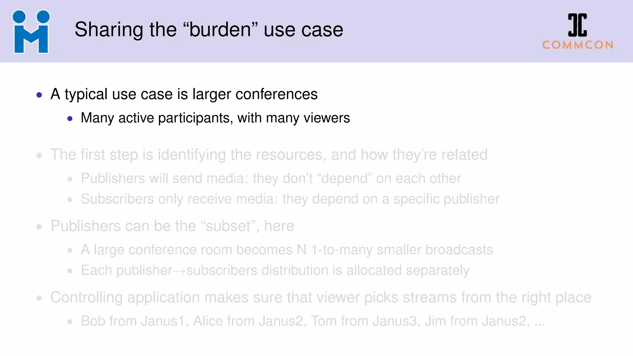 Sharing the “burden” use case
• A typical use case is larger conferences
• Many active participants, with many viewers
• The first step is identifying the resources, and how they’re related
• Publishers will send media: they don’t “depend” on each other
• Subscribers only receive media: they depend on a specific publisher
• Publishers can be the “subset”, here
• A large conference room becomes N 1-to-many smaller broadcasts
• Each publisher→subscribers distribution is allocated separately
• Controlling application makes sure that viewer picks streams from the right place
• Bob from Janus1, Alice from Janus2, Tom from Janus3, Jim from Janus2, ...
 