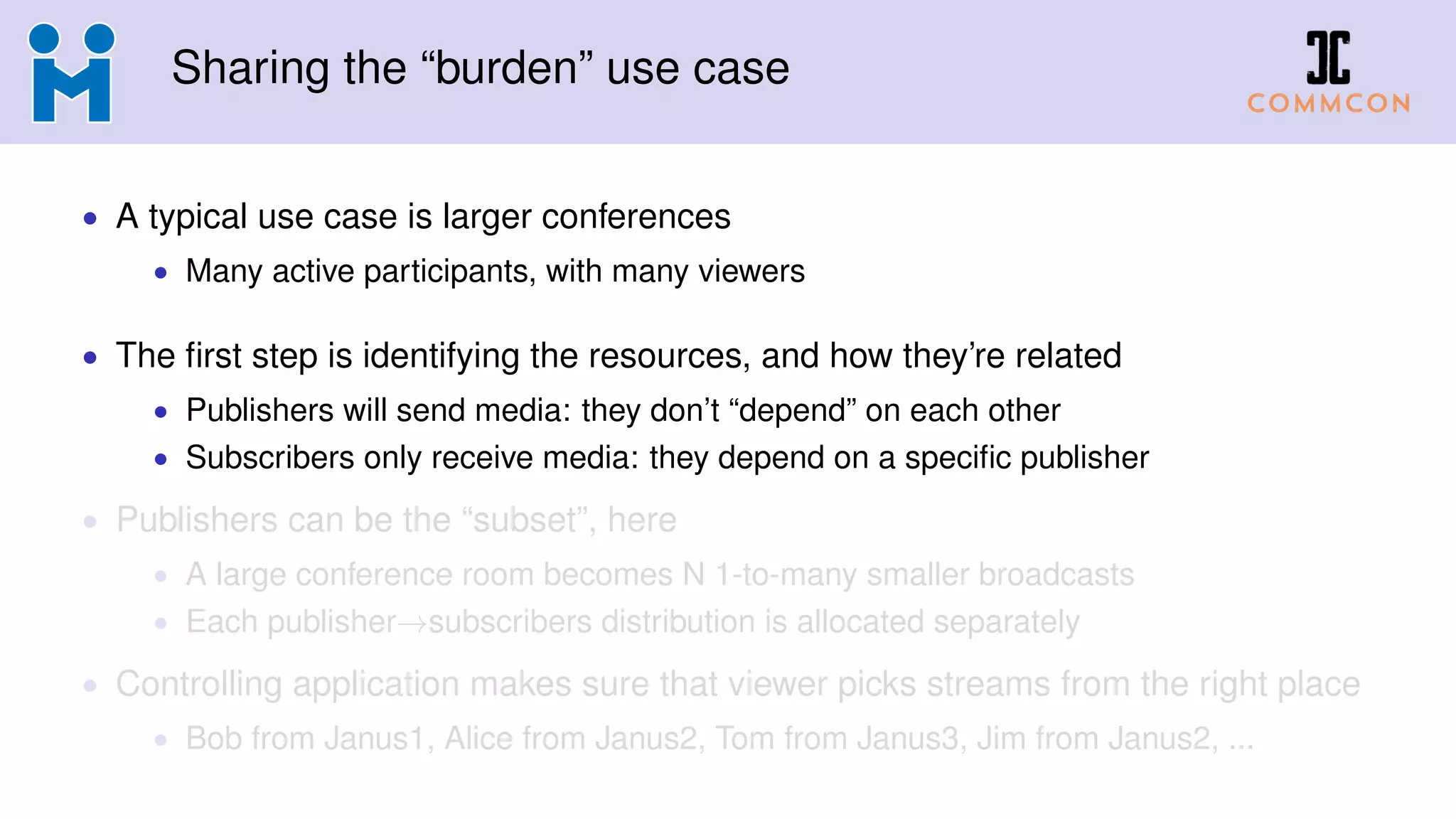 Sharing the “burden” use case
• A typical use case is larger conferences
• Many active participants, with many viewers
• The first step is identifying the resources, and how they’re related
• Publishers will send media: they don’t “depend” on each other
• Subscribers only receive media: they depend on a specific publisher
• Publishers can be the “subset”, here
• A large conference room becomes N 1-to-many smaller broadcasts
• Each publisher→subscribers distribution is allocated separately
• Controlling application makes sure that viewer picks streams from the right place
• Bob from Janus1, Alice from Janus2, Tom from Janus3, Jim from Janus2, ...
 