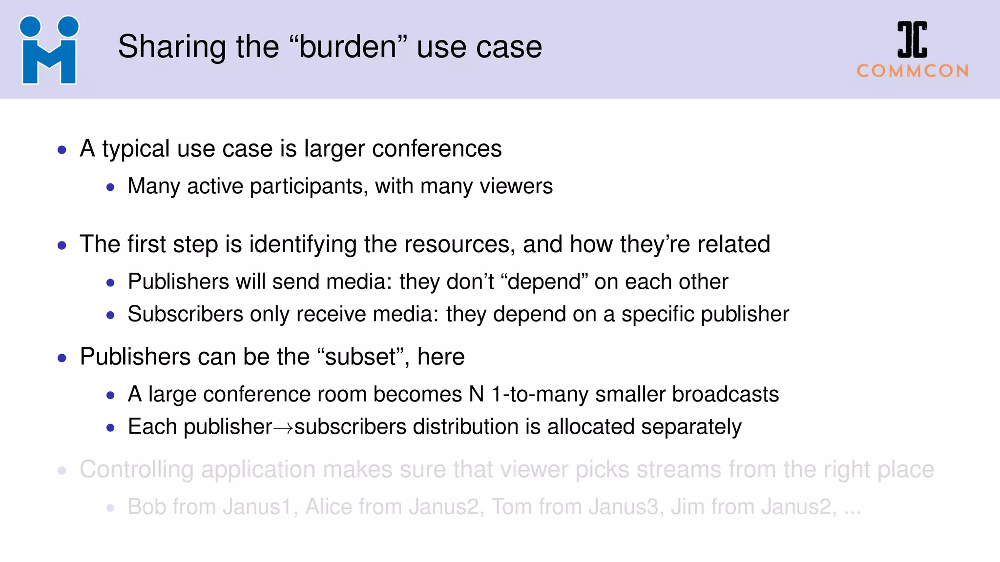 Sharing the “burden” use case
• A typical use case is larger conferences
• Many active participants, with many viewers
• The first step is identifying the resources, and how they’re related
• Publishers will send media: they don’t “depend” on each other
• Subscribers only receive media: they depend on a specific publisher
• Publishers can be the “subset”, here
• A large conference room becomes N 1-to-many smaller broadcasts
• Each publisher→subscribers distribution is allocated separately
• Controlling application makes sure that viewer picks streams from the right place
• Bob from Janus1, Alice from Janus2, Tom from Janus3, Jim from Janus2, ...
 