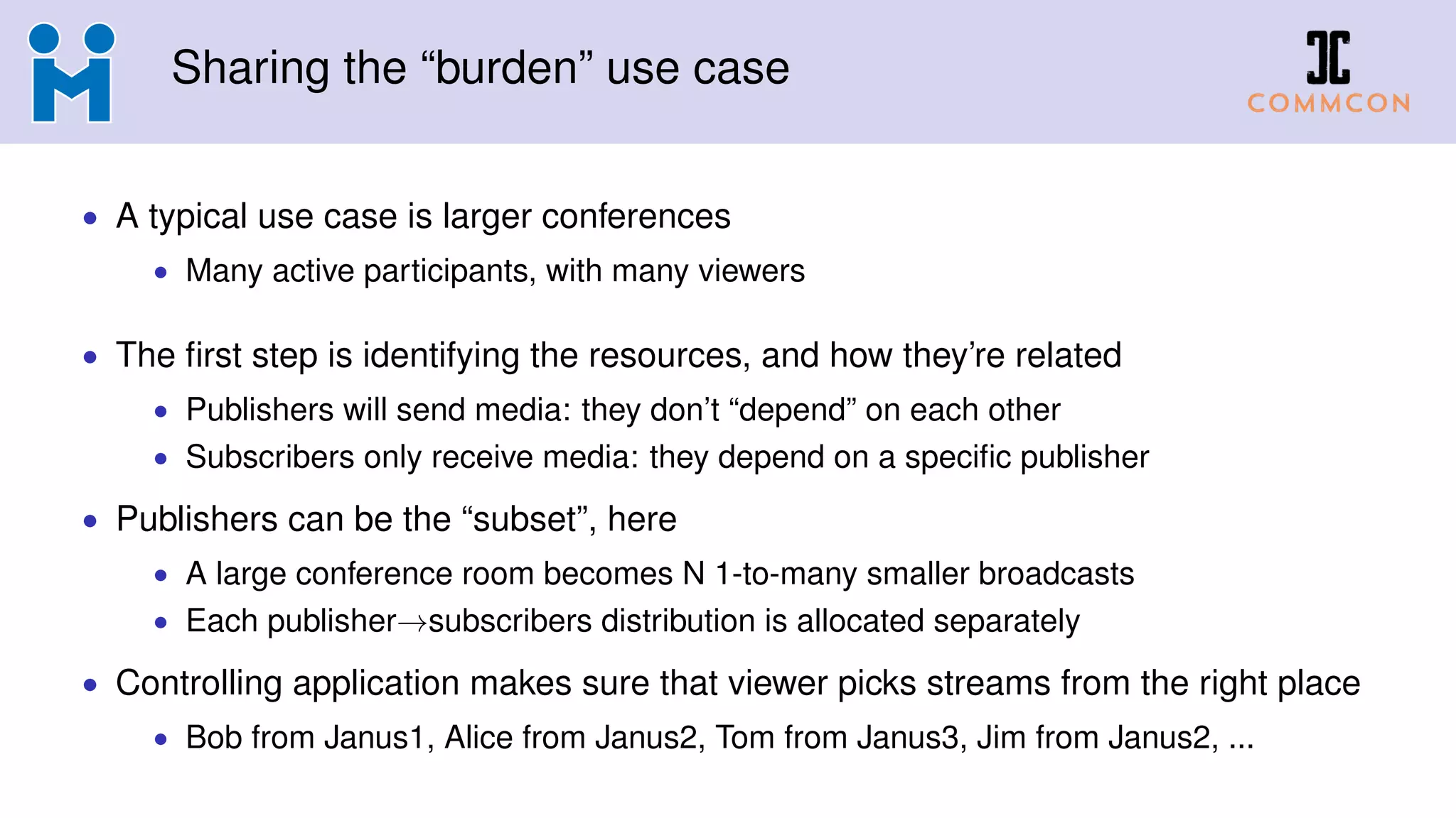 Sharing the “burden” use case
• A typical use case is larger conferences
• Many active participants, with many viewers
• The first step is identifying the resources, and how they’re related
• Publishers will send media: they don’t “depend” on each other
• Subscribers only receive media: they depend on a specific publisher
• Publishers can be the “subset”, here
• A large conference room becomes N 1-to-many smaller broadcasts
• Each publisher→subscribers distribution is allocated separately
• Controlling application makes sure that viewer picks streams from the right place
• Bob from Janus1, Alice from Janus2, Tom from Janus3, Jim from Janus2, ...
 