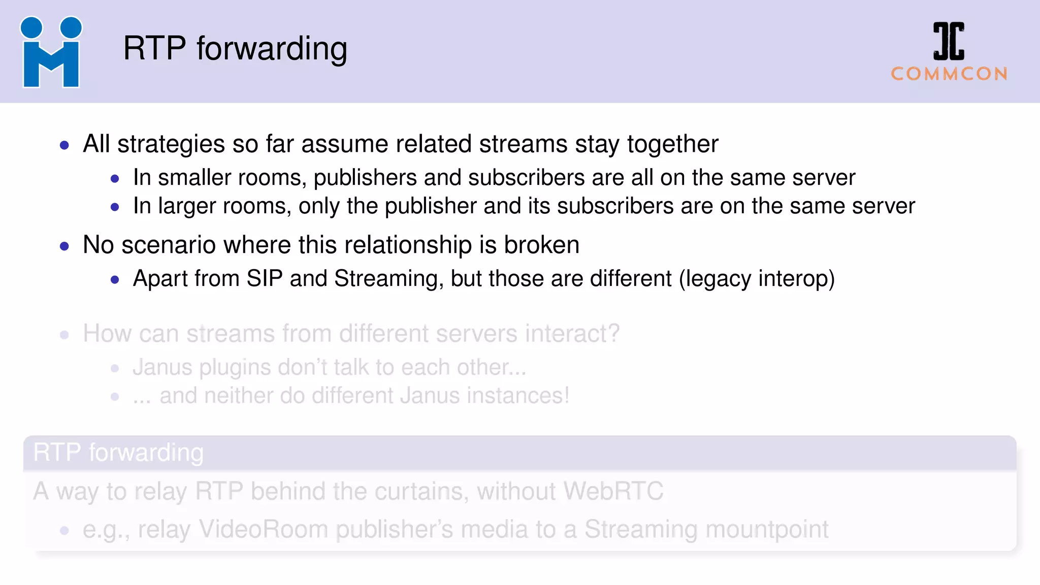 RTP forwarding
• All strategies so far assume related streams stay together
• In smaller rooms, publishers and subscribers are all on the same server
• In larger rooms, only the publisher and its subscribers are on the same server
• No scenario where this relationship is broken
• Apart from SIP and Streaming, but those are different (legacy interop)
• How can streams from different servers interact?
• Janus plugins don’t talk to each other...
• ... and neither do different Janus instances!
RTP forwarding
A way to relay RTP behind the curtains, without WebRTC
• e.g., relay VideoRoom publisher’s media to a Streaming mountpoint
 