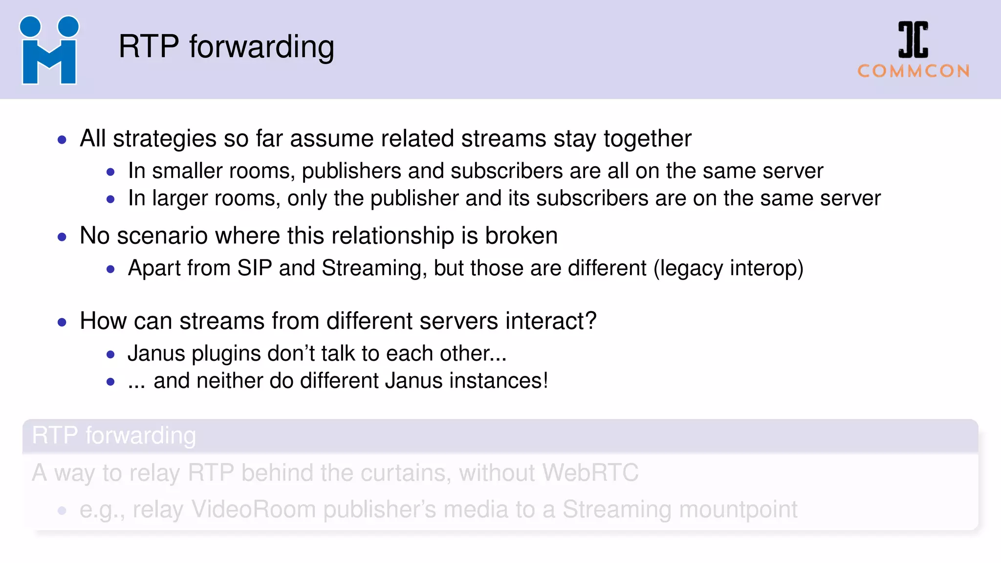 RTP forwarding
• All strategies so far assume related streams stay together
• In smaller rooms, publishers and subscribers are all on the same server
• In larger rooms, only the publisher and its subscribers are on the same server
• No scenario where this relationship is broken
• Apart from SIP and Streaming, but those are different (legacy interop)
• How can streams from different servers interact?
• Janus plugins don’t talk to each other...
• ... and neither do different Janus instances!
RTP forwarding
A way to relay RTP behind the curtains, without WebRTC
• e.g., relay VideoRoom publisher’s media to a Streaming mountpoint
 