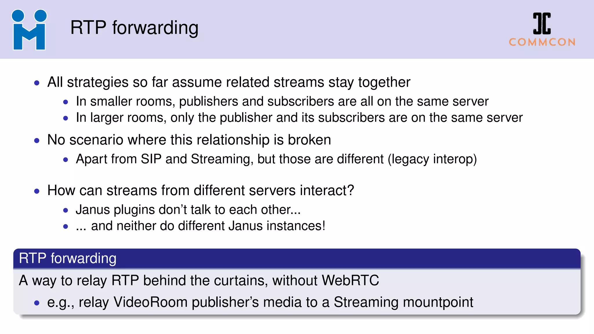 RTP forwarding
• All strategies so far assume related streams stay together
• In smaller rooms, publishers and subscribers are all on the same server
• In larger rooms, only the publisher and its subscribers are on the same server
• No scenario where this relationship is broken
• Apart from SIP and Streaming, but those are different (legacy interop)
• How can streams from different servers interact?
• Janus plugins don’t talk to each other...
• ... and neither do different Janus instances!
RTP forwarding
A way to relay RTP behind the curtains, without WebRTC
• e.g., relay VideoRoom publisher’s media to a Streaming mountpoint
 