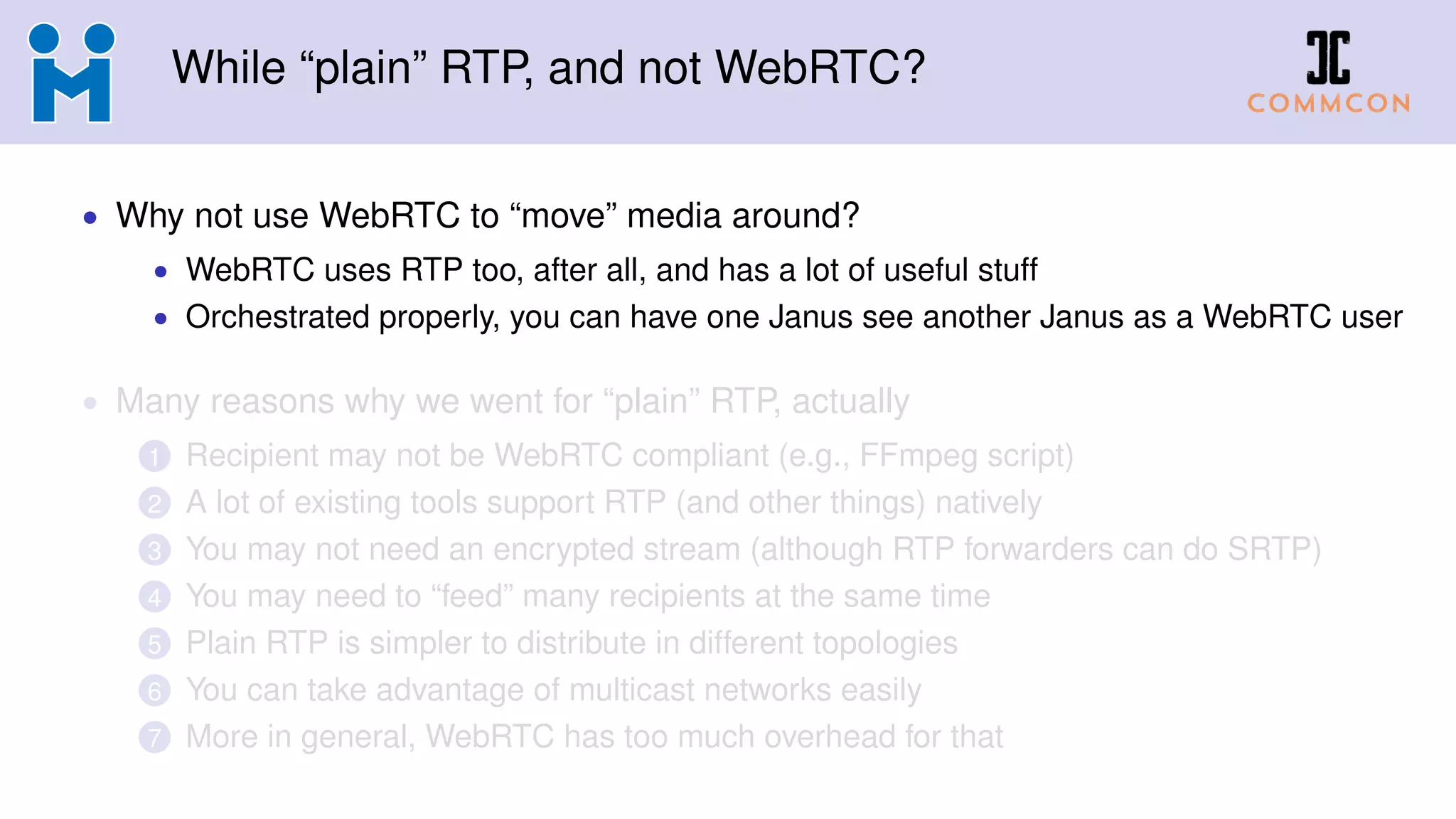 While “plain” RTP, and not WebRTC?
• Why not use WebRTC to “move” media around?
• WebRTC uses RTP too, after all, and has a lot of useful stuff
• Orchestrated properly, you can have one Janus see another Janus as a WebRTC user
• Many reasons why we went for “plain” RTP, actually
1 Recipient may not be WebRTC compliant (e.g., FFmpeg script)
2 A lot of existing tools support RTP (and other things) natively
3 You may not need an encrypted stream (although RTP forwarders can do SRTP)
4 You may need to “feed” many recipients at the same time
5 Plain RTP is simpler to distribute in different topologies
6 You can take advantage of multicast networks easily
7 More in general, WebRTC has too much overhead for that
 