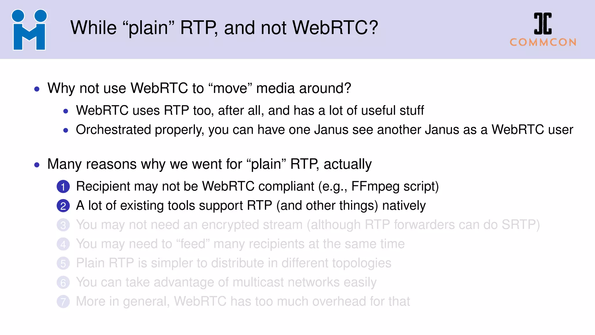 While “plain” RTP, and not WebRTC?
• Why not use WebRTC to “move” media around?
• WebRTC uses RTP too, after all, and has a lot of useful stuff
• Orchestrated properly, you can have one Janus see another Janus as a WebRTC user
• Many reasons why we went for “plain” RTP, actually
1 Recipient may not be WebRTC compliant (e.g., FFmpeg script)
2 A lot of existing tools support RTP (and other things) natively
3 You may not need an encrypted stream (although RTP forwarders can do SRTP)
4 You may need to “feed” many recipients at the same time
5 Plain RTP is simpler to distribute in different topologies
6 You can take advantage of multicast networks easily
7 More in general, WebRTC has too much overhead for that
 