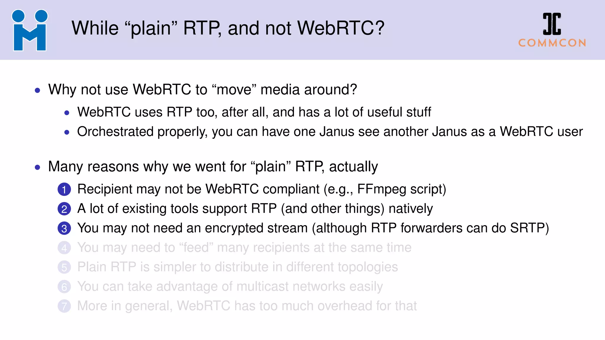 While “plain” RTP, and not WebRTC?
• Why not use WebRTC to “move” media around?
• WebRTC uses RTP too, after all, and has a lot of useful stuff
• Orchestrated properly, you can have one Janus see another Janus as a WebRTC user
• Many reasons why we went for “plain” RTP, actually
1 Recipient may not be WebRTC compliant (e.g., FFmpeg script)
2 A lot of existing tools support RTP (and other things) natively
3 You may not need an encrypted stream (although RTP forwarders can do SRTP)
4 You may need to “feed” many recipients at the same time
5 Plain RTP is simpler to distribute in different topologies
6 You can take advantage of multicast networks easily
7 More in general, WebRTC has too much overhead for that
 