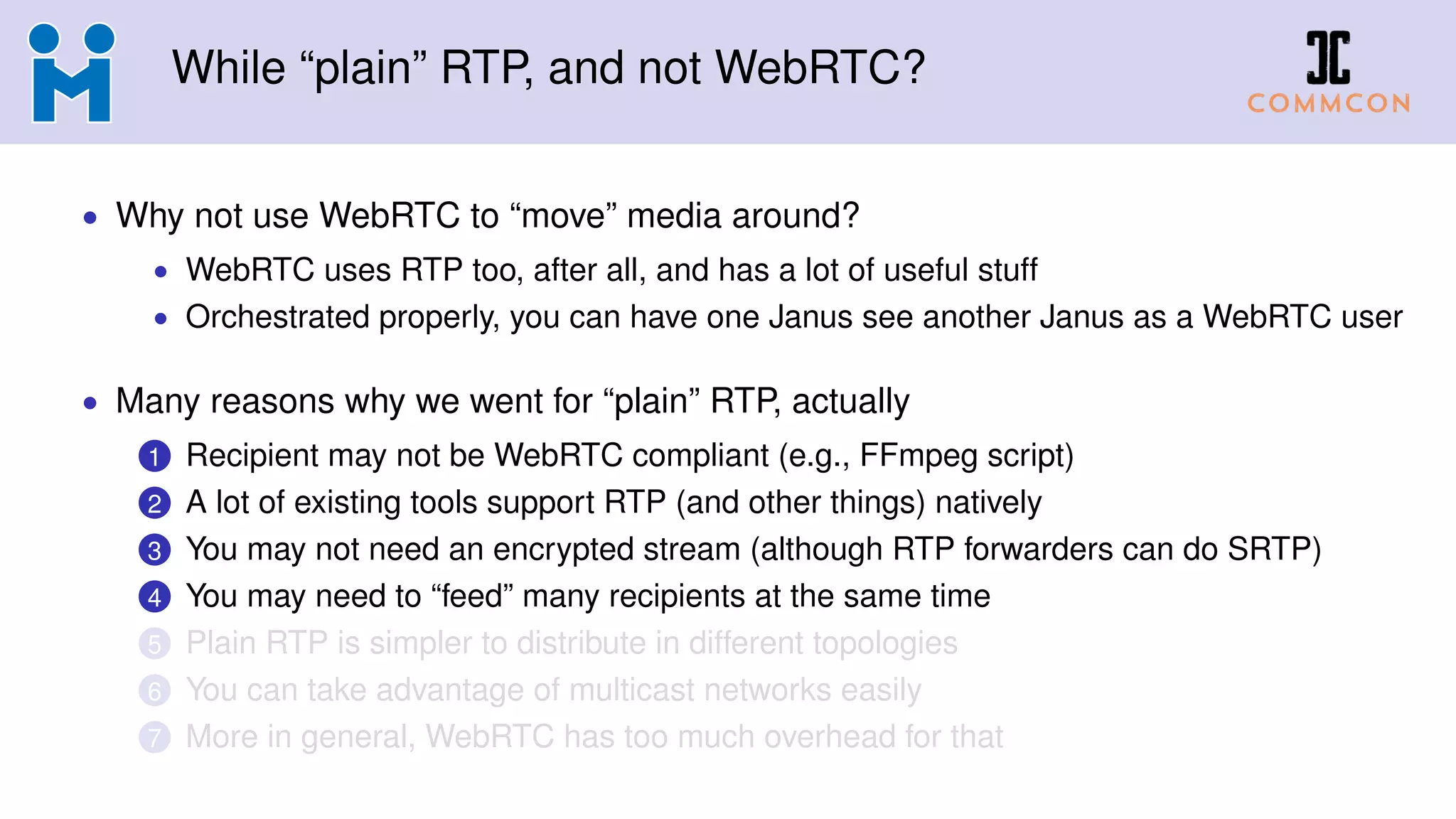 While “plain” RTP, and not WebRTC?
• Why not use WebRTC to “move” media around?
• WebRTC uses RTP too, after all, and has a lot of useful stuff
• Orchestrated properly, you can have one Janus see another Janus as a WebRTC user
• Many reasons why we went for “plain” RTP, actually
1 Recipient may not be WebRTC compliant (e.g., FFmpeg script)
2 A lot of existing tools support RTP (and other things) natively
3 You may not need an encrypted stream (although RTP forwarders can do SRTP)
4 You may need to “feed” many recipients at the same time
5 Plain RTP is simpler to distribute in different topologies
6 You can take advantage of multicast networks easily
7 More in general, WebRTC has too much overhead for that
 