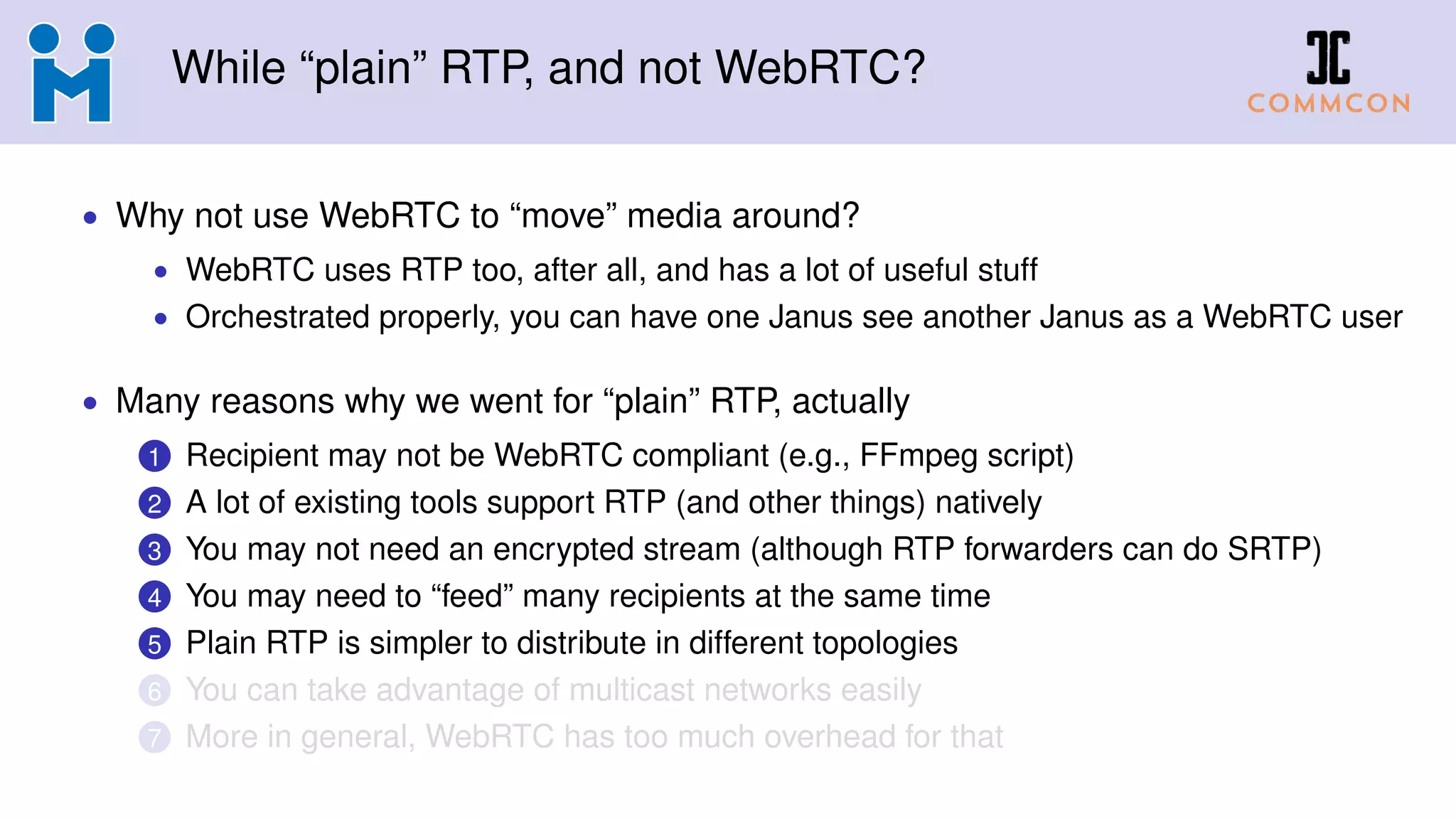 While “plain” RTP, and not WebRTC?
• Why not use WebRTC to “move” media around?
• WebRTC uses RTP too, after all, and has a lot of useful stuff
• Orchestrated properly, you can have one Janus see another Janus as a WebRTC user
• Many reasons why we went for “plain” RTP, actually
1 Recipient may not be WebRTC compliant (e.g., FFmpeg script)
2 A lot of existing tools support RTP (and other things) natively
3 You may not need an encrypted stream (although RTP forwarders can do SRTP)
4 You may need to “feed” many recipients at the same time
5 Plain RTP is simpler to distribute in different topologies
6 You can take advantage of multicast networks easily
7 More in general, WebRTC has too much overhead for that
 
