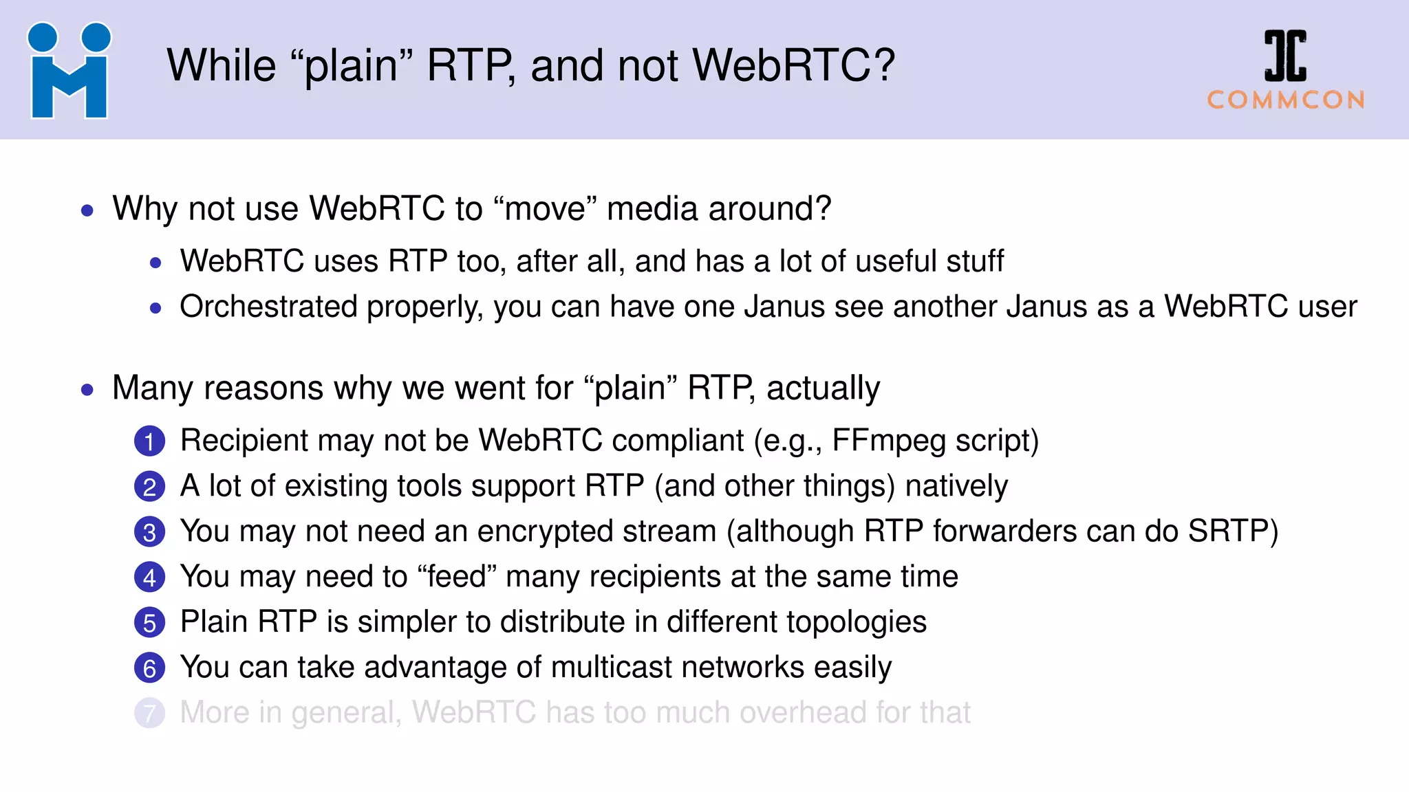 While “plain” RTP, and not WebRTC?
• Why not use WebRTC to “move” media around?
• WebRTC uses RTP too, after all, and has a lot of useful stuff
• Orchestrated properly, you can have one Janus see another Janus as a WebRTC user
• Many reasons why we went for “plain” RTP, actually
1 Recipient may not be WebRTC compliant (e.g., FFmpeg script)
2 A lot of existing tools support RTP (and other things) natively
3 You may not need an encrypted stream (although RTP forwarders can do SRTP)
4 You may need to “feed” many recipients at the same time
5 Plain RTP is simpler to distribute in different topologies
6 You can take advantage of multicast networks easily
7 More in general, WebRTC has too much overhead for that
 