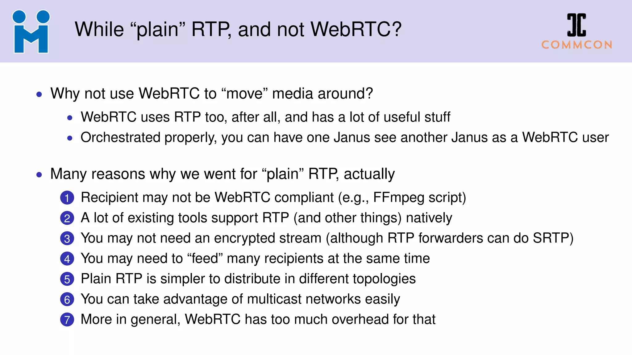 While “plain” RTP, and not WebRTC?
• Why not use WebRTC to “move” media around?
• WebRTC uses RTP too, after all, and has a lot of useful stuff
• Orchestrated properly, you can have one Janus see another Janus as a WebRTC user
• Many reasons why we went for “plain” RTP, actually
1 Recipient may not be WebRTC compliant (e.g., FFmpeg script)
2 A lot of existing tools support RTP (and other things) natively
3 You may not need an encrypted stream (although RTP forwarders can do SRTP)
4 You may need to “feed” many recipients at the same time
5 Plain RTP is simpler to distribute in different topologies
6 You can take advantage of multicast networks easily
7 More in general, WebRTC has too much overhead for that
 