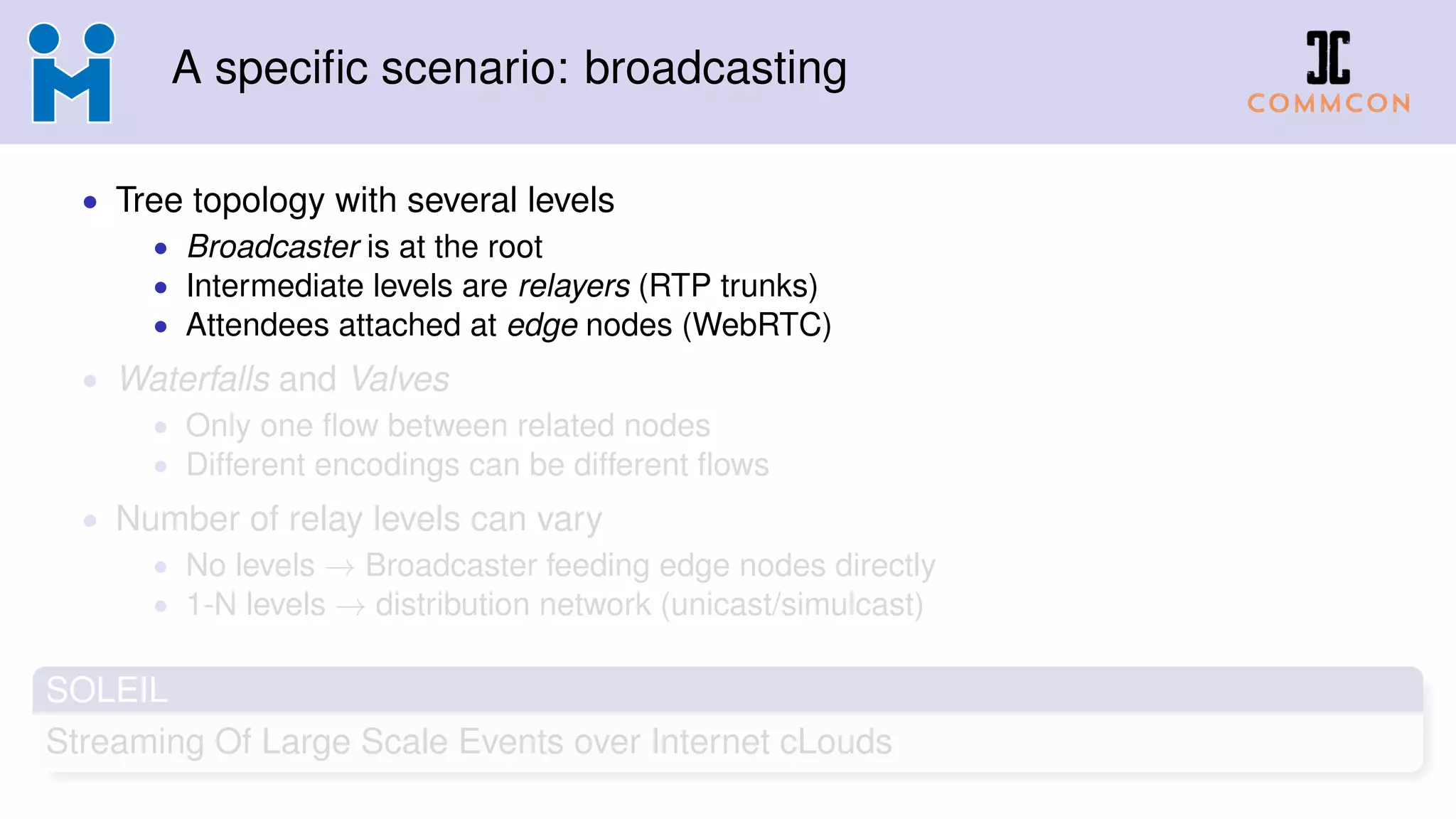 A specific scenario: broadcasting
• Tree topology with several levels
• Broadcaster is at the root
• Intermediate levels are relayers (RTP trunks)
• Attendees attached at edge nodes (WebRTC)
• Waterfalls and Valves
• Only one flow between related nodes
• Different encodings can be different flows
• Number of relay levels can vary
• No levels → Broadcaster feeding edge nodes directly
• 1-N levels → distribution network (unicast/simulcast)
SOLEIL
Streaming Of Large Scale Events over Internet cLouds
 