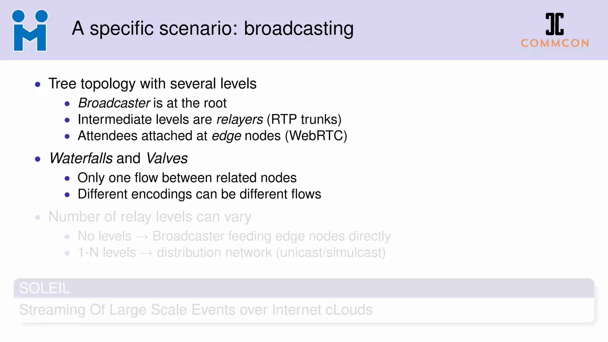 A specific scenario: broadcasting
• Tree topology with several levels
• Broadcaster is at the root
• Intermediate levels are relayers (RTP trunks)
• Attendees attached at edge nodes (WebRTC)
• Waterfalls and Valves
• Only one flow between related nodes
• Different encodings can be different flows
• Number of relay levels can vary
• No levels → Broadcaster feeding edge nodes directly
• 1-N levels → distribution network (unicast/simulcast)
SOLEIL
Streaming Of Large Scale Events over Internet cLouds
 