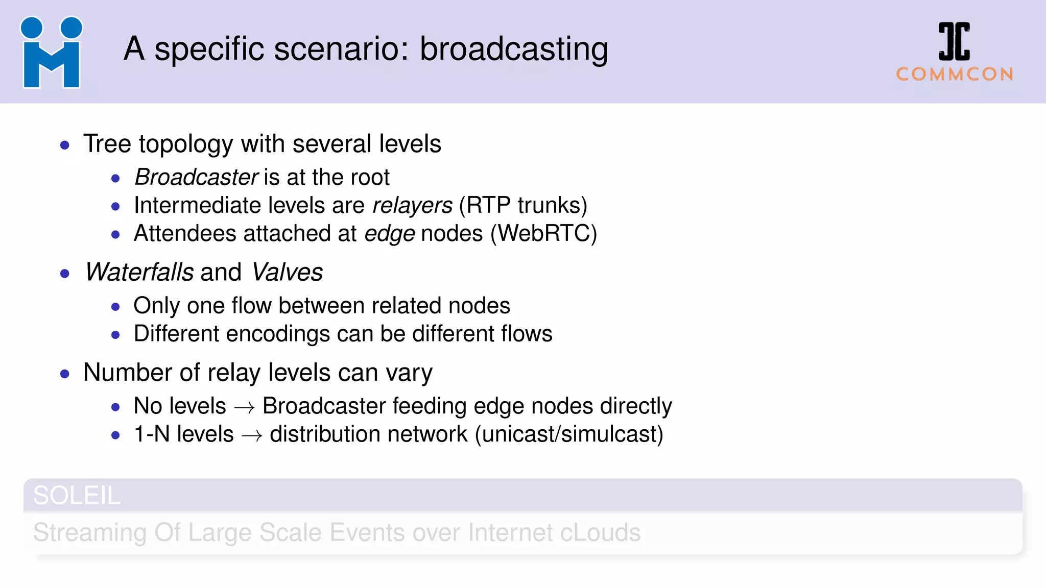 A specific scenario: broadcasting
• Tree topology with several levels
• Broadcaster is at the root
• Intermediate levels are relayers (RTP trunks)
• Attendees attached at edge nodes (WebRTC)
• Waterfalls and Valves
• Only one flow between related nodes
• Different encodings can be different flows
• Number of relay levels can vary
• No levels → Broadcaster feeding edge nodes directly
• 1-N levels → distribution network (unicast/simulcast)
SOLEIL
Streaming Of Large Scale Events over Internet cLouds
 