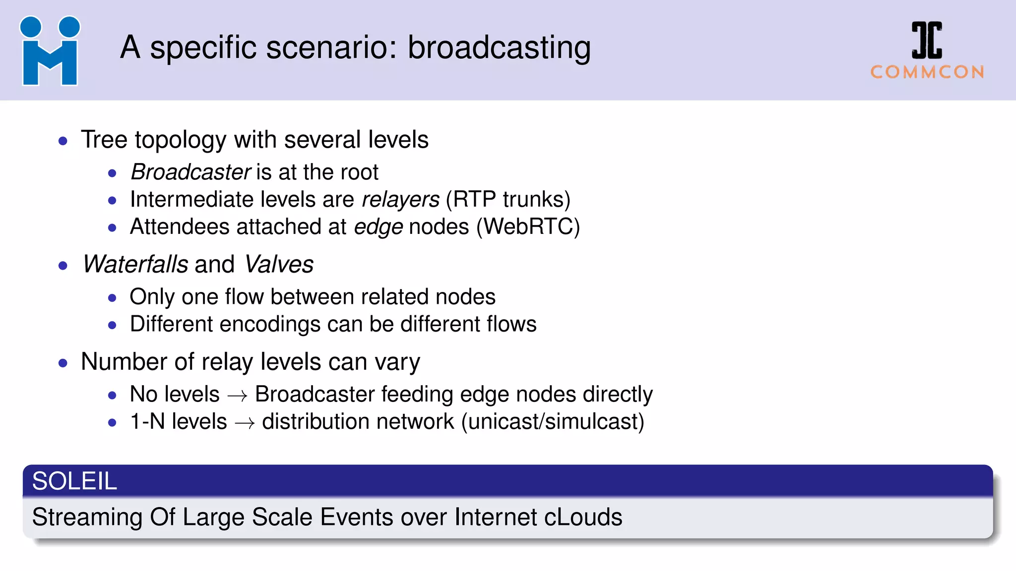 A specific scenario: broadcasting
• Tree topology with several levels
• Broadcaster is at the root
• Intermediate levels are relayers (RTP trunks)
• Attendees attached at edge nodes (WebRTC)
• Waterfalls and Valves
• Only one flow between related nodes
• Different encodings can be different flows
• Number of relay levels can vary
• No levels → Broadcaster feeding edge nodes directly
• 1-N levels → distribution network (unicast/simulcast)
SOLEIL
Streaming Of Large Scale Events over Internet cLouds
 