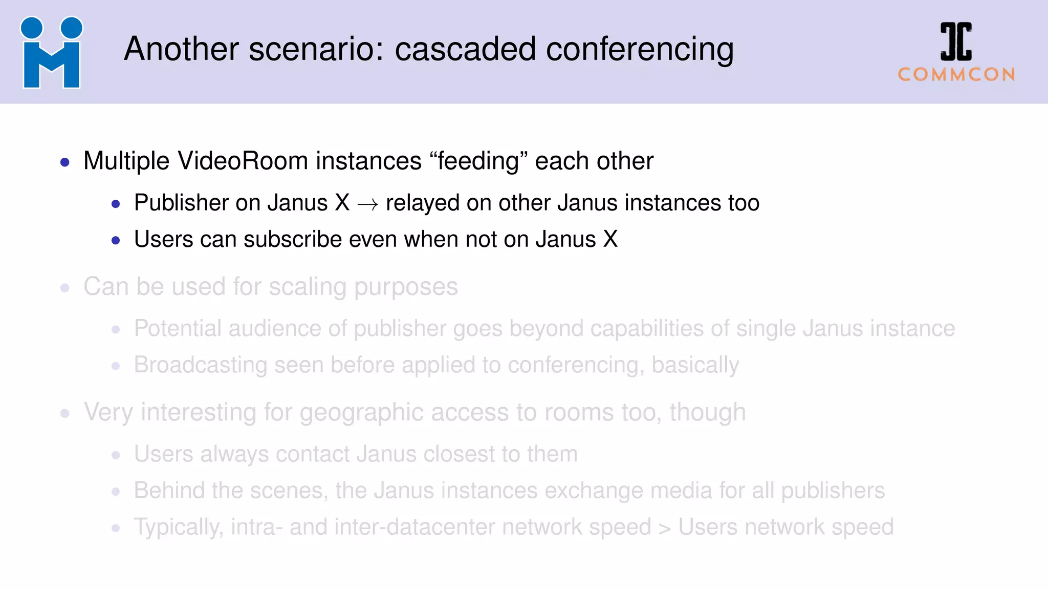 Another scenario: cascaded conferencing
• Multiple VideoRoom instances “feeding” each other
• Publisher on Janus X → relayed on other Janus instances too
• Users can subscribe even when not on Janus X
• Can be used for scaling purposes
• Potential audience of publisher goes beyond capabilities of single Janus instance
• Broadcasting seen before applied to conferencing, basically
• Very interesting for geographic access to rooms too, though
• Users always contact Janus closest to them
• Behind the scenes, the Janus instances exchange media for all publishers
• Typically, intra- and inter-datacenter network speed > Users network speed
 