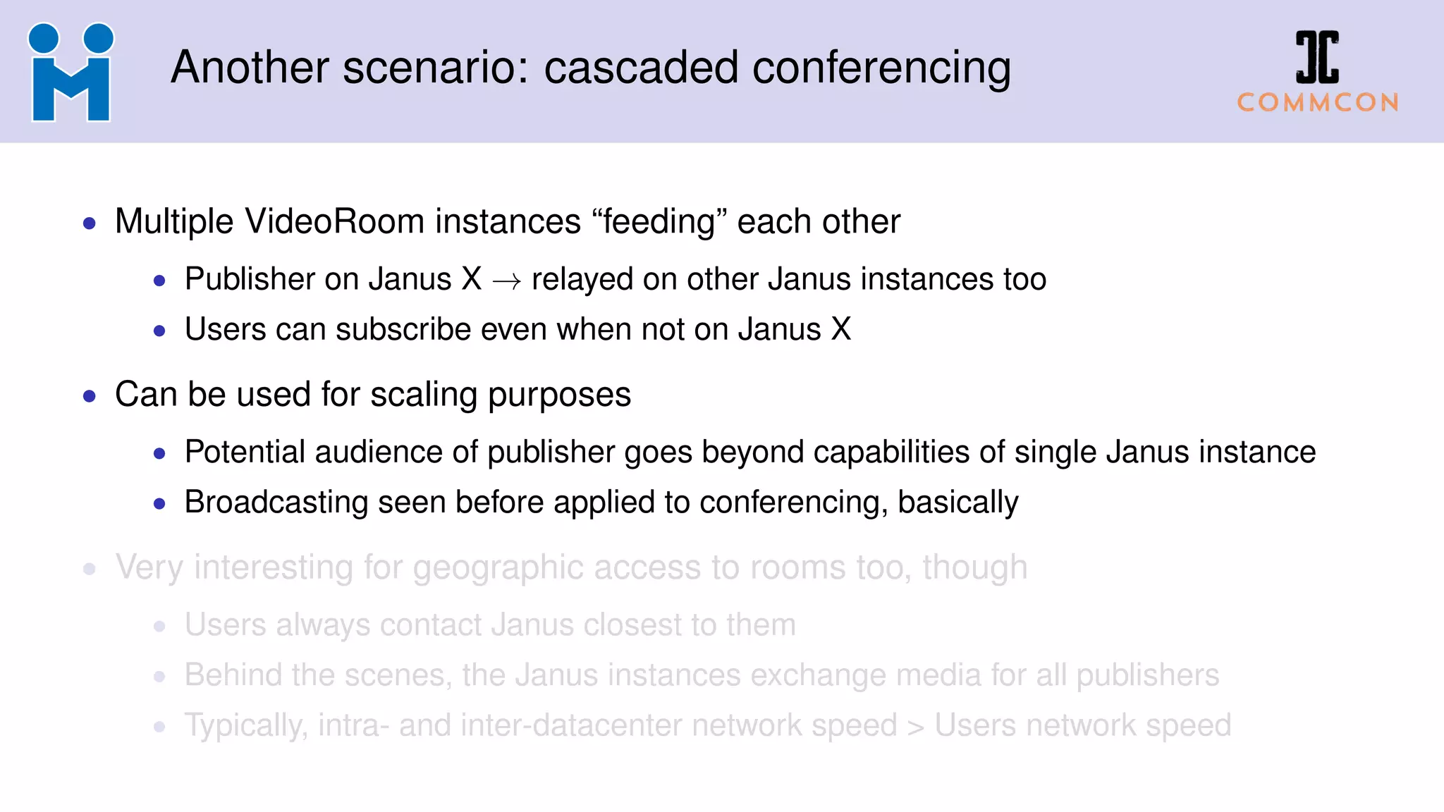 Another scenario: cascaded conferencing
• Multiple VideoRoom instances “feeding” each other
• Publisher on Janus X → relayed on other Janus instances too
• Users can subscribe even when not on Janus X
• Can be used for scaling purposes
• Potential audience of publisher goes beyond capabilities of single Janus instance
• Broadcasting seen before applied to conferencing, basically
• Very interesting for geographic access to rooms too, though
• Users always contact Janus closest to them
• Behind the scenes, the Janus instances exchange media for all publishers
• Typically, intra- and inter-datacenter network speed > Users network speed
 