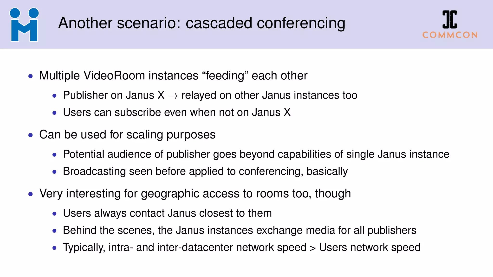 Another scenario: cascaded conferencing
• Multiple VideoRoom instances “feeding” each other
• Publisher on Janus X → relayed on other Janus instances too
• Users can subscribe even when not on Janus X
• Can be used for scaling purposes
• Potential audience of publisher goes beyond capabilities of single Janus instance
• Broadcasting seen before applied to conferencing, basically
• Very interesting for geographic access to rooms too, though
• Users always contact Janus closest to them
• Behind the scenes, the Janus instances exchange media for all publishers
• Typically, intra- and inter-datacenter network speed > Users network speed
 