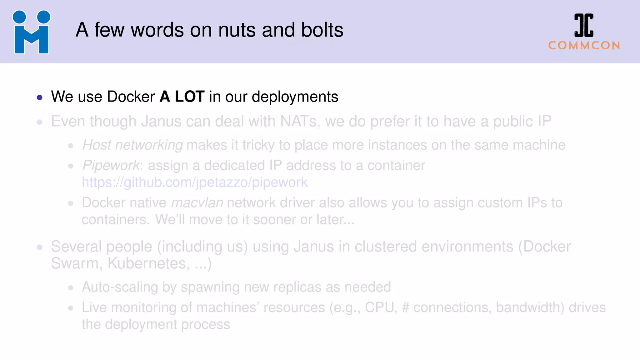 A few words on nuts and bolts
• We use Docker A LOT in our deployments
• Even though Janus can deal with NATs, we do prefer it to have a public IP
• Host networking makes it tricky to place more instances on the same machine
• Pipework: assign a dedicated IP address to a container
https://github.com/jpetazzo/pipework
• Docker native macvlan network driver also allows you to assign custom IPs to
containers. We’ll move to it sooner or later...
• Several people (including us) using Janus in clustered environments (Docker
Swarm, Kubernetes, ...)
• Auto-scaling by spawning new replicas as needed
• Live monitoring of machines’ resources (e.g., CPU, # connections, bandwidth) drives
the deployment process
 