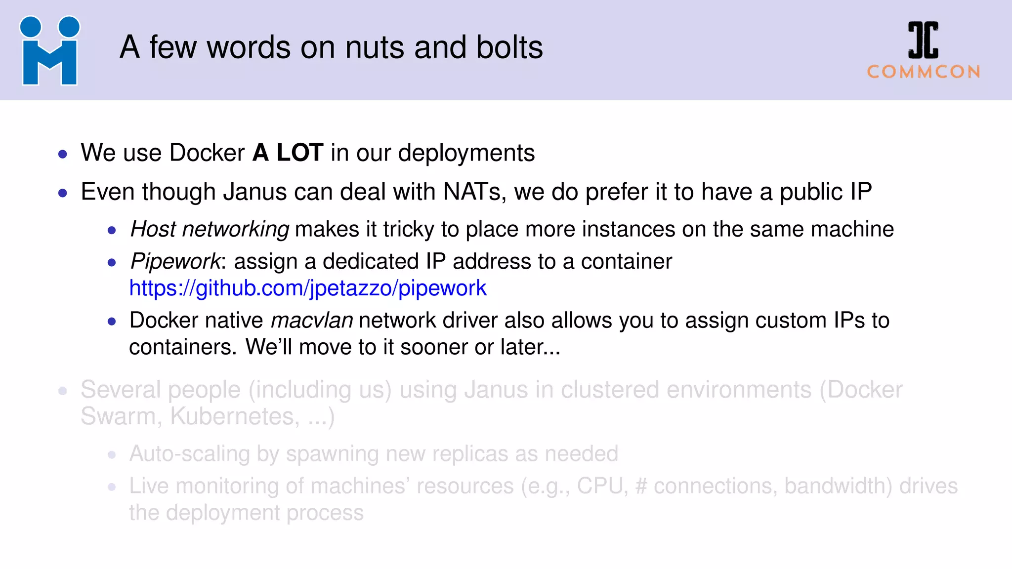 A few words on nuts and bolts
• We use Docker A LOT in our deployments
• Even though Janus can deal with NATs, we do prefer it to have a public IP
• Host networking makes it tricky to place more instances on the same machine
• Pipework: assign a dedicated IP address to a container
https://github.com/jpetazzo/pipework
• Docker native macvlan network driver also allows you to assign custom IPs to
containers. We’ll move to it sooner or later...
• Several people (including us) using Janus in clustered environments (Docker
Swarm, Kubernetes, ...)
• Auto-scaling by spawning new replicas as needed
• Live monitoring of machines’ resources (e.g., CPU, # connections, bandwidth) drives
the deployment process
 