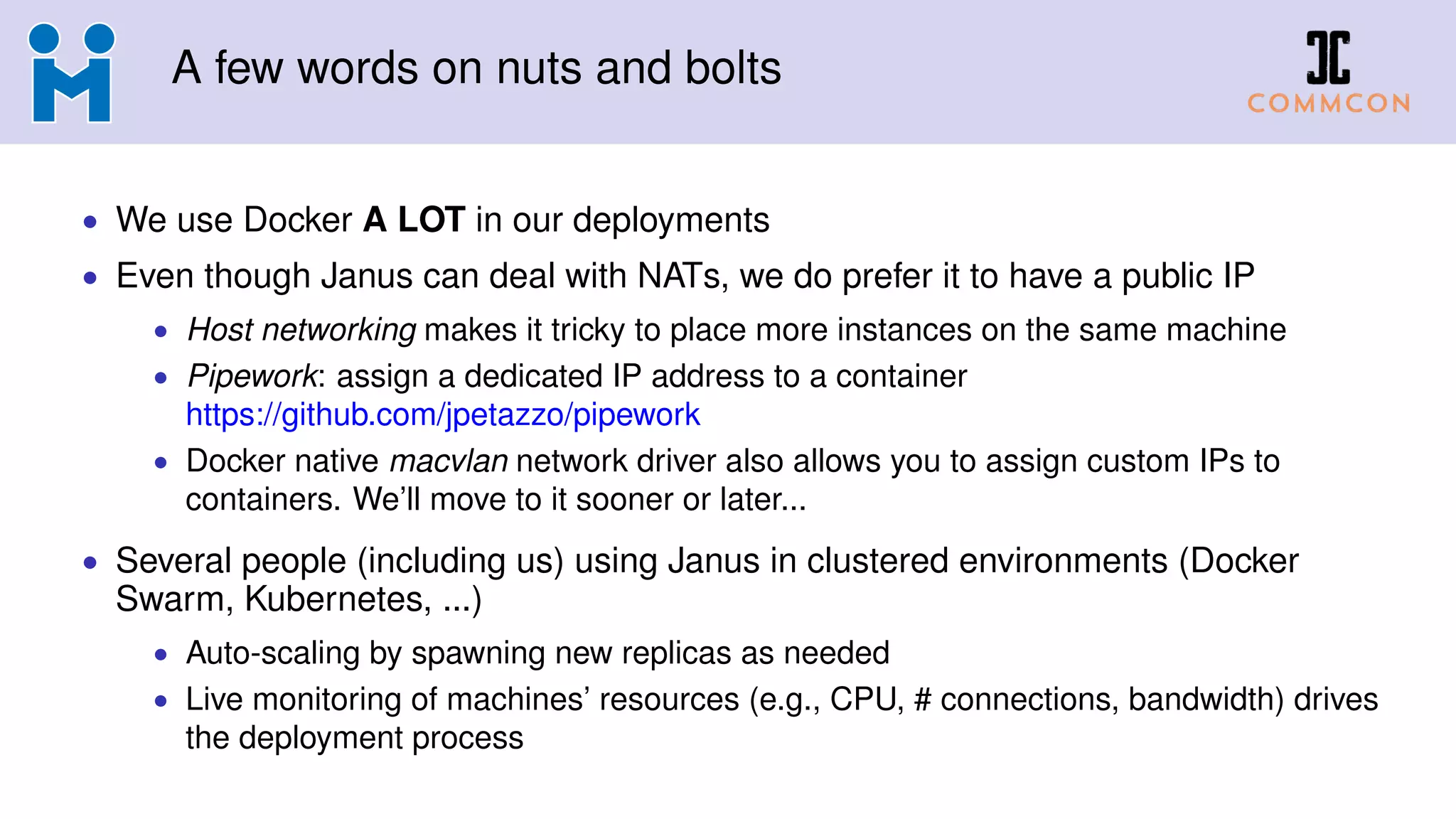 A few words on nuts and bolts
• We use Docker A LOT in our deployments
• Even though Janus can deal with NATs, we do prefer it to have a public IP
• Host networking makes it tricky to place more instances on the same machine
• Pipework: assign a dedicated IP address to a container
https://github.com/jpetazzo/pipework
• Docker native macvlan network driver also allows you to assign custom IPs to
containers. We’ll move to it sooner or later...
• Several people (including us) using Janus in clustered environments (Docker
Swarm, Kubernetes, ...)
• Auto-scaling by spawning new replicas as needed
• Live monitoring of machines’ resources (e.g., CPU, # connections, bandwidth) drives
the deployment process
 