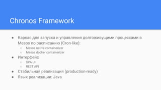 Chronos Framework
● Каркас для запуска и управления долгоживущими процессами в
Mesos по расписанию (Cron-like):
○ Mesos native containerizer
○ Mesos docker containerizer
● Интерфейс
○ SPA UI
○ REST API
● Стабильная реализация (production-ready)
● Язык реализации: Java
 