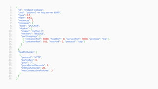 1. {
2. "id": "bridged-webapp",
3. "cmd": "python3 -m http.server 8080",
4. "cpus": 0.5,
5. "mem": 64.0,
6. "instances": 2,
7. "container": {
8. "type": "DOCKER",
9. "docker": {
10. "image": "python:3",
11. "network": "BRIDGE",
12. "portMappings": [
13. { "containerPort": 8080, "hostPort": 0, "servicePort": 9000, "protocol": "tcp" },
14. { "containerPort": 161, "hostPort": 0, "protocol": "udp"}
15. ]
16. }
17. },
18. "healthChecks": [
19. {
20. "protocol": "HTTP",
21. "portIndex": 0,
22. "path": "/",
23. "gracePeriodSeconds": 5,
24. "intervalSeconds": 20,
25. "maxConsecutiveFailures": 3
26. }
27. ]
28. }
 