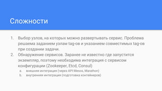 Сложности
1. Выбор узлов, на которых можно развертывать сервис. Проблема
решаема заданием узлам tag-ов и указанием совместимых tag-ов
при создании задачи.
2. Обнаружение сервисов. Заранее не известно где запустится
экземпляр, поэтому необходима интеграция с сервисом
конфигурации (Zookeeper, Etcd, Consul)
a. внешняя интеграция (через API Mesos, Marathon)
b. внутренняя интеграция (подготовка контейнеров)
 