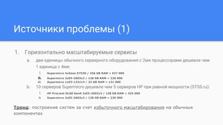 Источники проблемы (1)
1. Горизонтально масштабируемые сервисы
a. две единицы обычного серверного оборудования с 2мя процессорами дешевле чем
1 единица с 4мя:
i. Supermicro 4xXeon E7530 / 256 GB RAM = 927 000
ii. Supermicro 2xE5-2603v3 / 128 GB RAM = 220 000
iii. Supermicro 1xE3-1231v3 / 32 GB RAM = 131 000
b. 10 серверов Supermicro дешевле чем 5 серверов HP при равной мощности (STSS.ru):
i. HP ProLiant DL60 Gen9 2xE5-2603v3 / 128 GB RAM = 425 000
ii. Supermicro 2xE5-2603v3 / 128 GB RAM = 220 000
Тренд: построение систем за счет избыточного масштабирования на обычных
компонентах
 