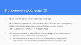 Источники проблемы (2)
1. Архитектура, основанная на микросервисах
дизайн подразумевает запуск и контроль множества разнородных
сервисов и организацию взаимодействия между ними с
использованием открытых интерфейсов
2. Широкое изменение рабочей нагрузки на сервис в течение дня:
a. ядро сервиса на собственной инфраструктуре
b. арендованная инфраструктура (Cloud) по запросу (автоматизированное
подключение и отключение мощностей внешних поставщиков по API)
 