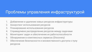 Проблемы управления инфраструктурой
1. Добавление и удаление новых ресурсов инфраструктуры
2. Аккаунтинг использования ресурсов
3. Планирование использования ресурсов
4. Справедливое распределение ресурсов между задачами
5. Мониторинг задач и обеспечение их работоспособности
6. Обнаружение в комплексных сервисах (Discovery)
7. Обеспечение безопасности и множественного доступа к пулу
ресурсов
 