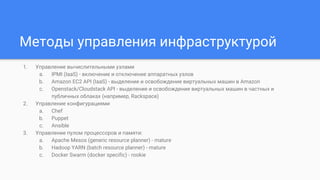 Методы управления инфраструктурой
1. Управление вычислительными узлами
a. IPMI (IaaS) - включение и отключение аппаратных узлов
b. Amazon EC2 API (IaaS) - выделение и освобождение виртуальных машин в Amazon
c. Openstack/Cloudstack API - выделение и освобождение виртуальных машин в частных и
публичных облаках (например, Rackspace)
2. Управление конфигурациями
a. Chef
b. Puppet
c. Ansible
3. Управление пулом процессоров и памяти:
a. Apache Mesos (generic resource planner) - mature
b. Hadoop YARN (batch resource planner) - mature
c. Docker Swarm (docker specific) - rookie
 