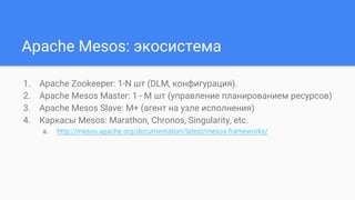 Apache Mesos: экосистема
1. Apache Zookeeper: 1-N шт (DLM, конфигурация).
2. Apache Mesos Master: 1 - M шт (управление планированием ресурсов)
3. Apache Mesos Slave: M+ (агент на узле исполнения)
4. Каркасы Mesos: Marathon, Chronos, Singularity, etc.
a. http://mesos.apache.org/documentation/latest/mesos-frameworks/
 