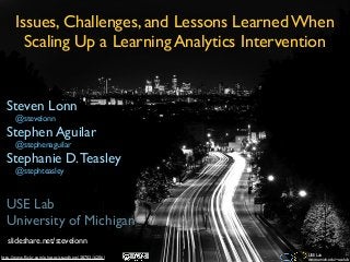 Issues, Challenges, and Lessons Learned When
        Scaling Up a Learning Analytics Intervention


  Steven Lonn
      @stevelonn
  Stephen Aguilar
      @stephenaguilar
  Stephanie D. Teasley
      @stephteasley



  USE Lab
  University of Michigan
  slideshare.net/stevelonn
                                                    USE Lab
http://www.ﬂickr.com/photos/standhere/3870316206/   www.umich.edu/~uselab
 