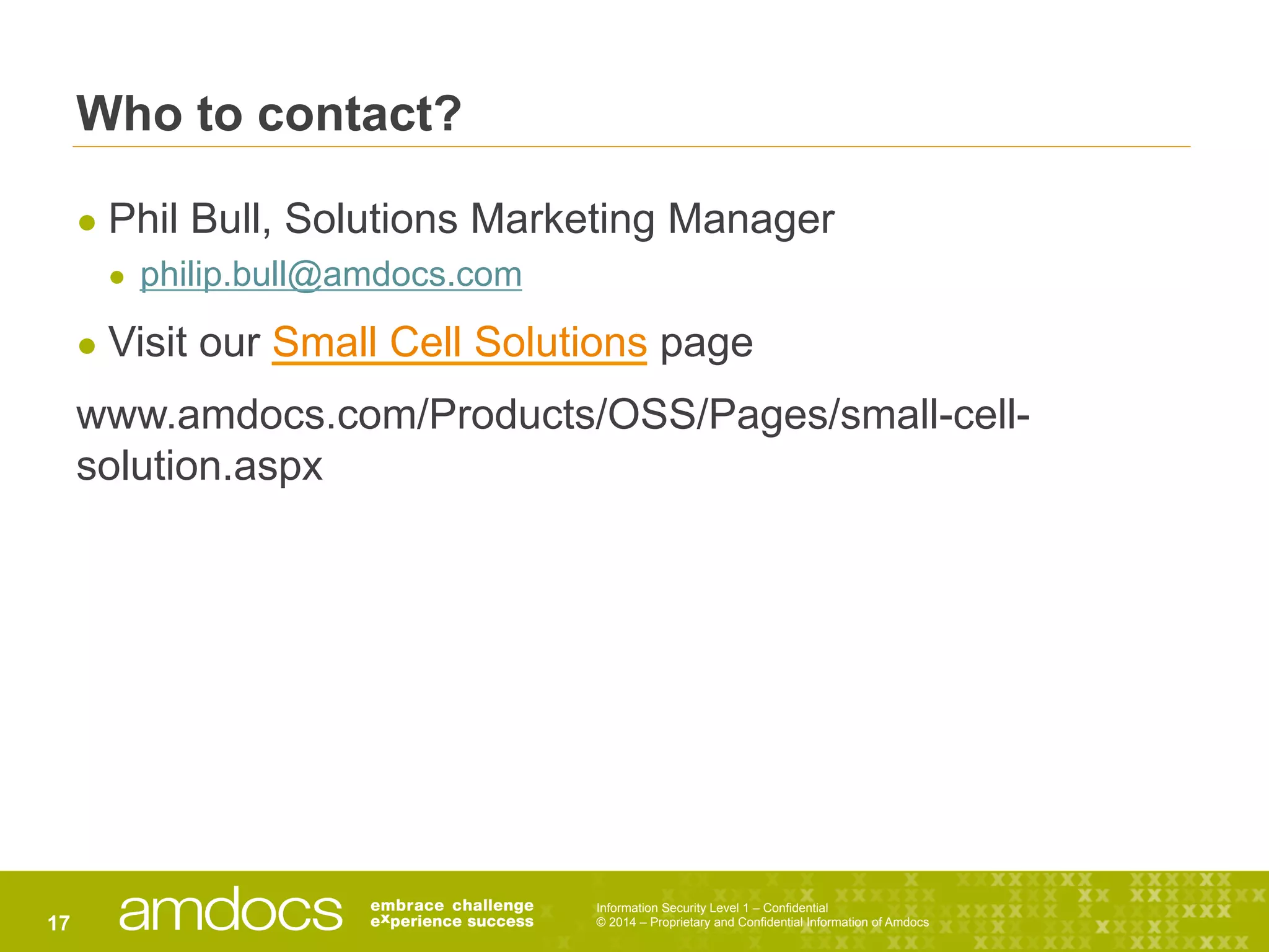 Information Security Level 1 – Confidential
© 2014 – Proprietary and Confidential Information of Amdocs17
Who to contact?
● Phil Bull, Solutions Marketing Manager
●  philip.bull@amdocs.com
● Visit our Small Cell Solutions page
www.amdocs.com/Products/OSS/Pages/small-cell-
solution.aspx
 