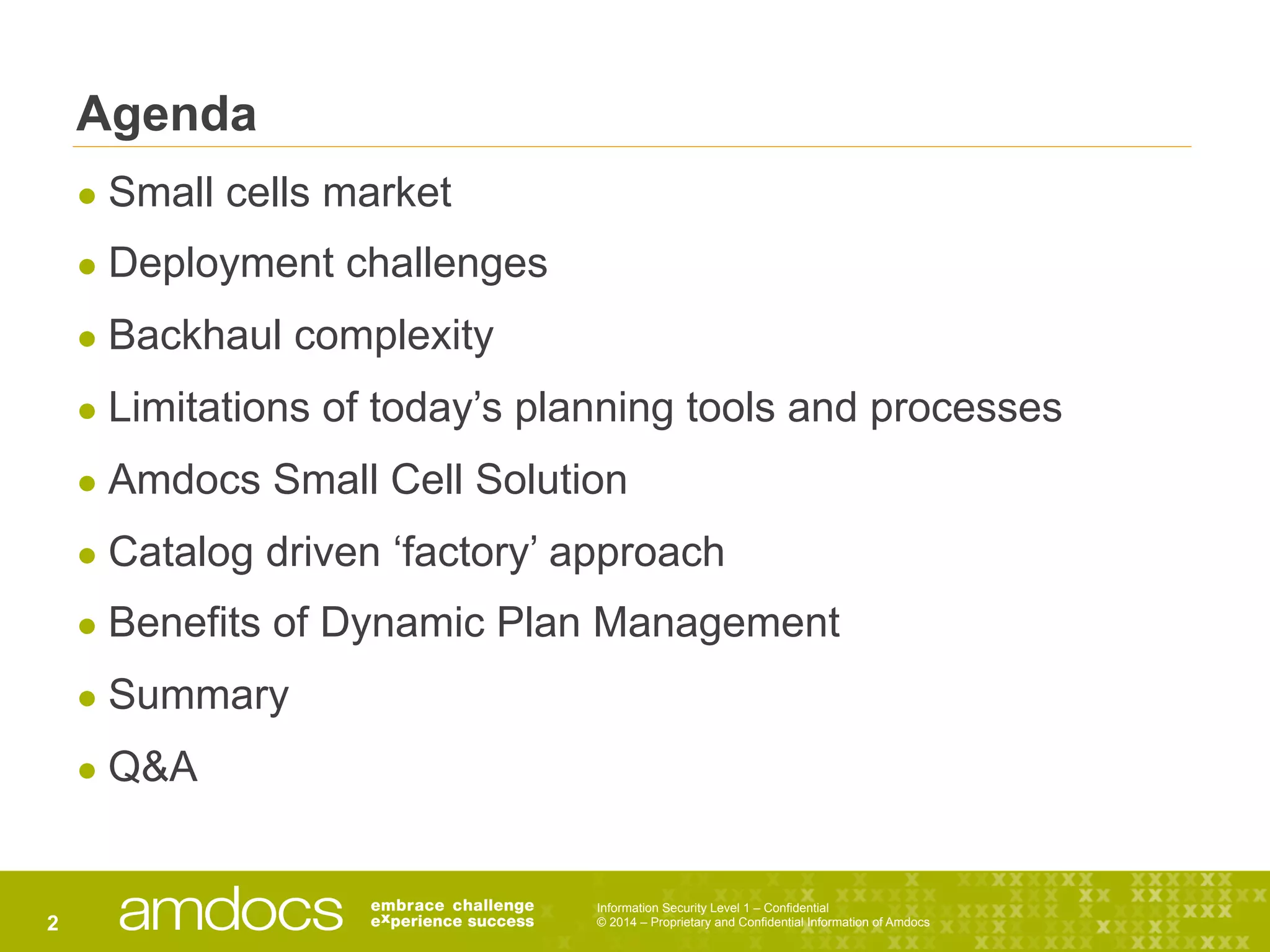 Information Security Level 1 – Confidential
© 2014 – Proprietary and Confidential Information of Amdocs2
Agenda
● Small cells market
● Deployment challenges
● Backhaul complexity
● Limitations of today’s planning tools and processes
● Amdocs Small Cell Solution
● Catalog driven ‘factory’ approach
● Benefits of Dynamic Plan Management
● Summary
● Q&A
 