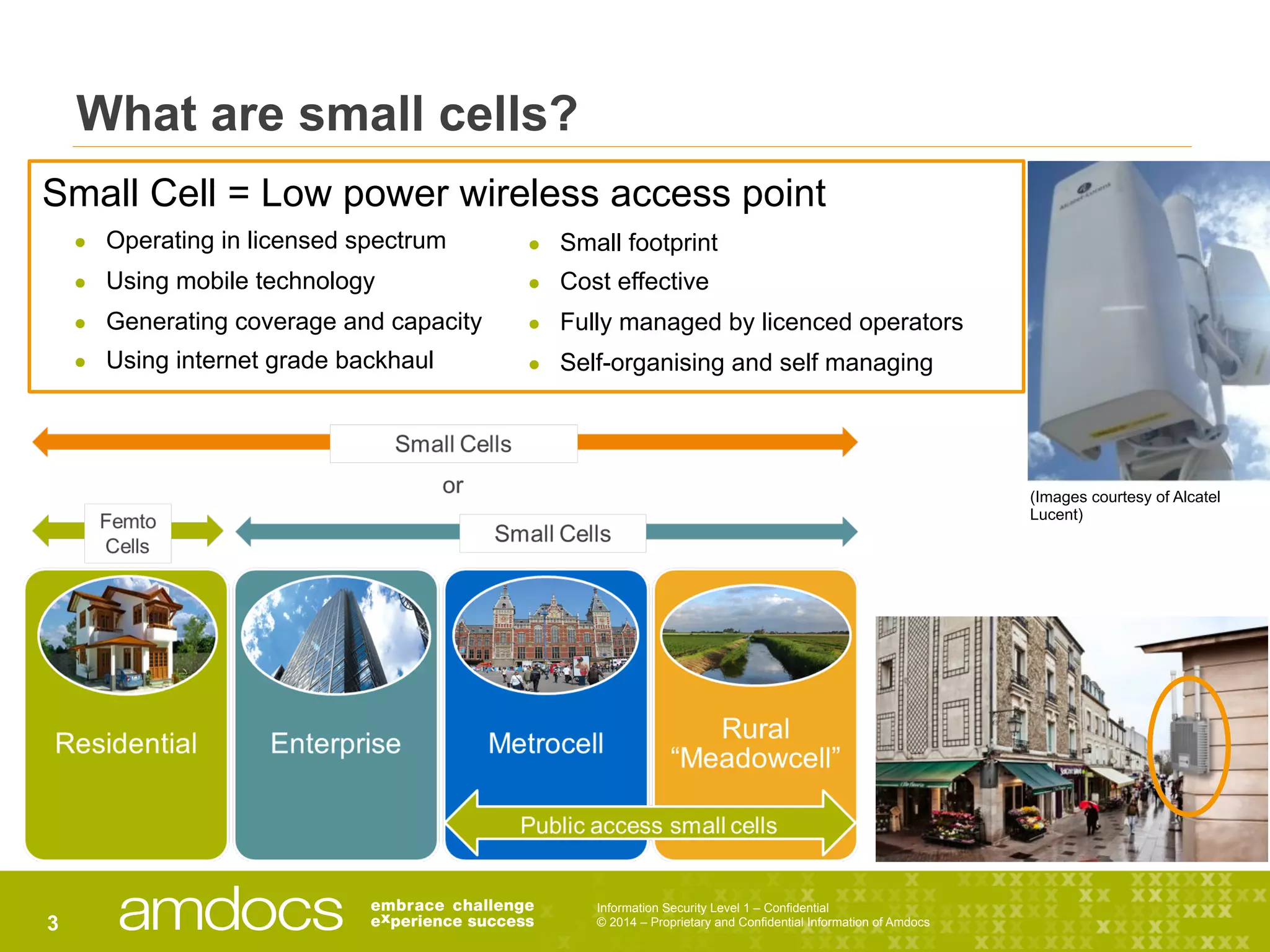 Information Security Level 1 – Confidential
© 2014 – Proprietary and Confidential Information of Amdocs3
What are small cells?
Small Cell = Low power wireless access point
●  Operating in licensed spectrum
●  Using mobile technology
●  Generating coverage and capacity
●  Using internet grade backhaul
●  Small footprint
●  Cost effective
●  Fully managed by licenced operators
●  Self-organising and self managing
(Images courtesy of Alcatel
Lucent)
 