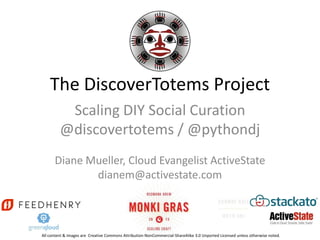 The DiscoverTotems Project
          Scaling DIY Social Curation
         @discovertotems / @pythondj
      Diane Mueller, Cloud Evangelist ActiveState
             dianem@activestate.com



All content & images are Creative Commons Attribution-NonCommercial-ShareAlike 3.0 Unported Licensed unless otherwise noted.
 