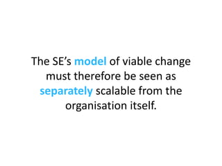The SE’s  model  of viable change must therefore be seen as  separately  scalable from the organisation itself. 
